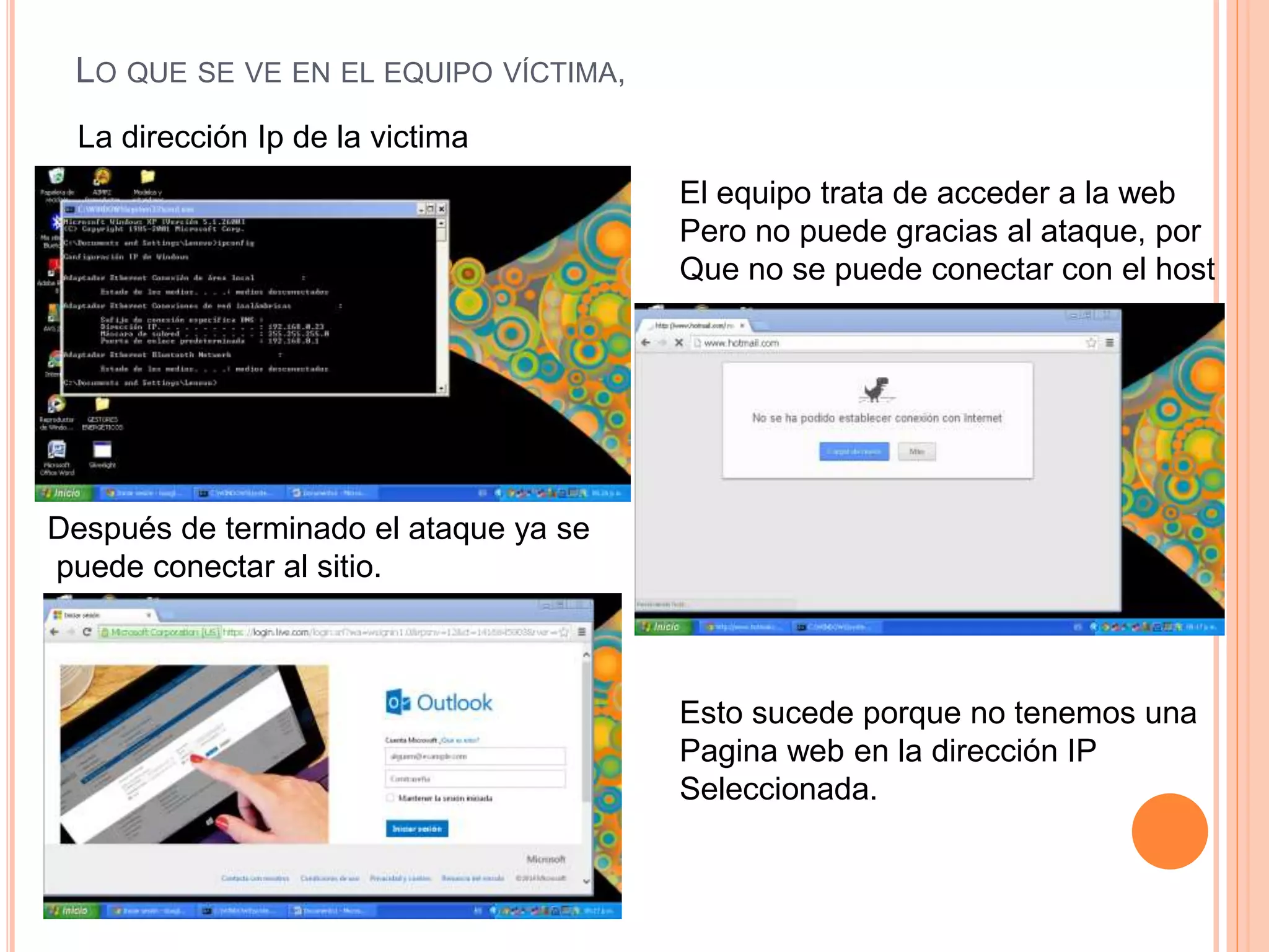 LO QUE SE VE EN EL EQUIPO VÍCTIMA, 
La dirección Ip de la victima 
El equipo trata de acceder a la web 
Pero no puede gracias al ataque, por 
Que no se puede conectar con el host 
Después de terminado el ataque ya se 
puede conectar al sitio. 
Esto sucede porque no tenemos una 
Pagina web en la dirección IP 
Seleccionada. 
 
