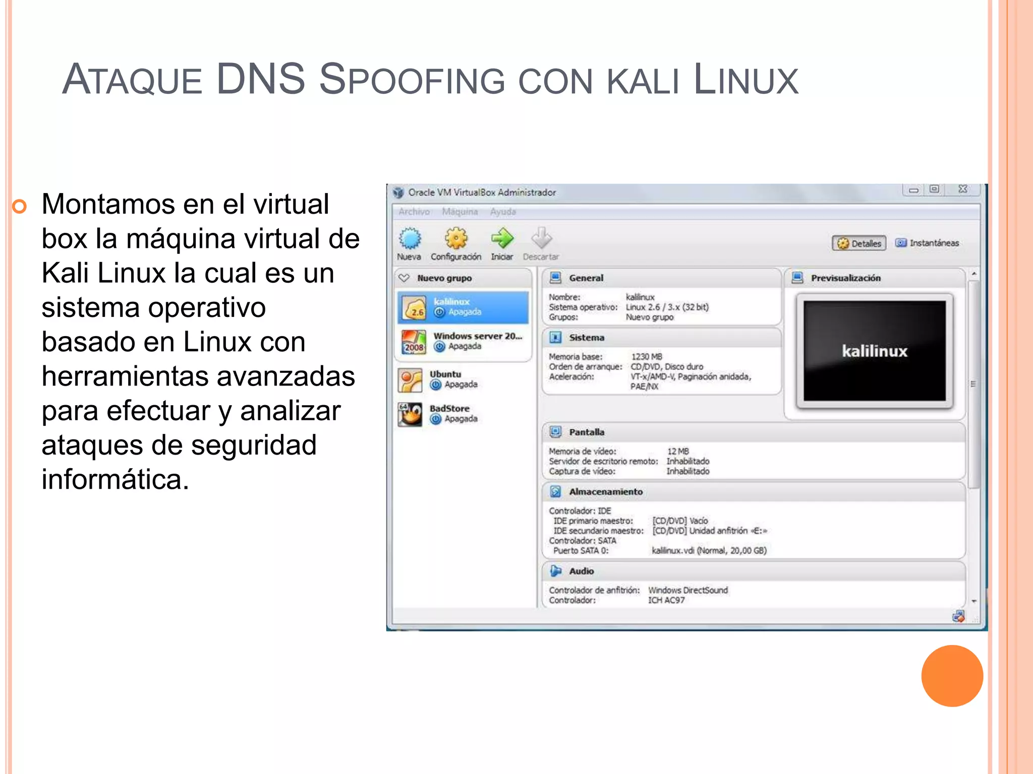 ATAQUE DNS SPOOFING CON KALI LINUX 
 Montamos en el virtual 
box la máquina virtual de 
Kali Linux la cual es un 
sistema operativo 
basado en Linux con 
herramientas avanzadas 
para efectuar y analizar 
ataques de seguridad 
informática. 
 