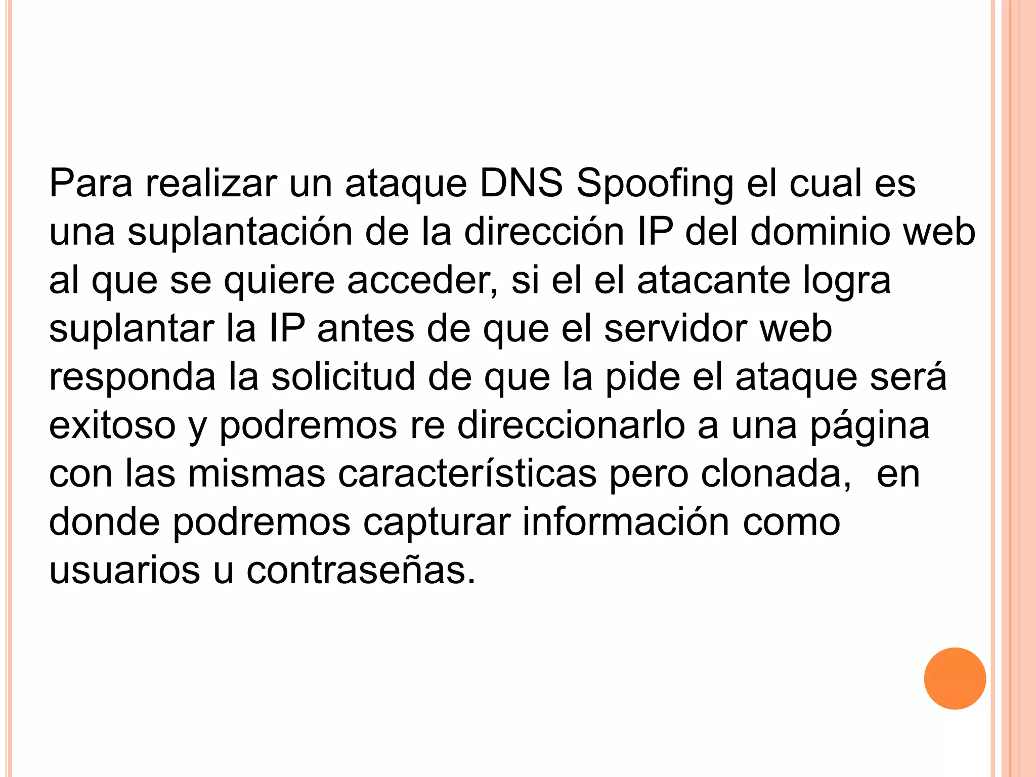 Para realizar un ataque DNS Spoofing el cual es 
una suplantación de la dirección IP del dominio web 
al que se quiere acceder, si el el atacante logra 
suplantar la IP antes de que el servidor web 
responda la solicitud de que la pide el ataque será 
exitoso y podremos re direccionarlo a una página 
con las mismas características pero clonada, en 
donde podremos capturar información como 
usuarios u contraseñas. 
 