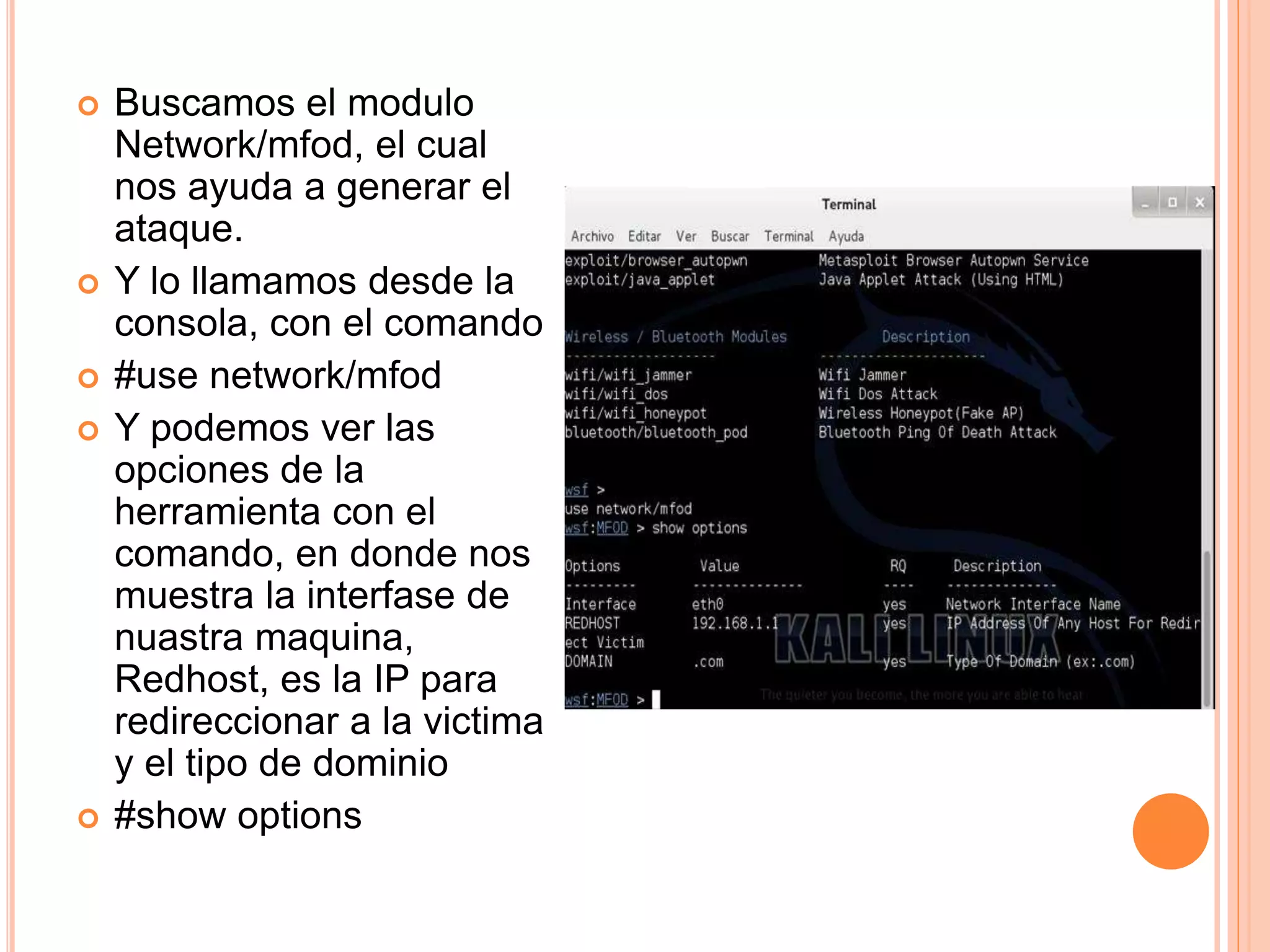  Buscamos el modulo 
Network/mfod, el cual 
nos ayuda a generar el 
ataque. 
 Y lo llamamos desde la 
consola, con el comando 
 #use network/mfod 
 Y podemos ver las 
opciones de la 
herramienta con el 
comando, en donde nos 
muestra la interfase de 
nuastra maquina, 
Redhost, es la IP para 
redireccionar a la victima 
y el tipo de dominio 
 #show options 
 