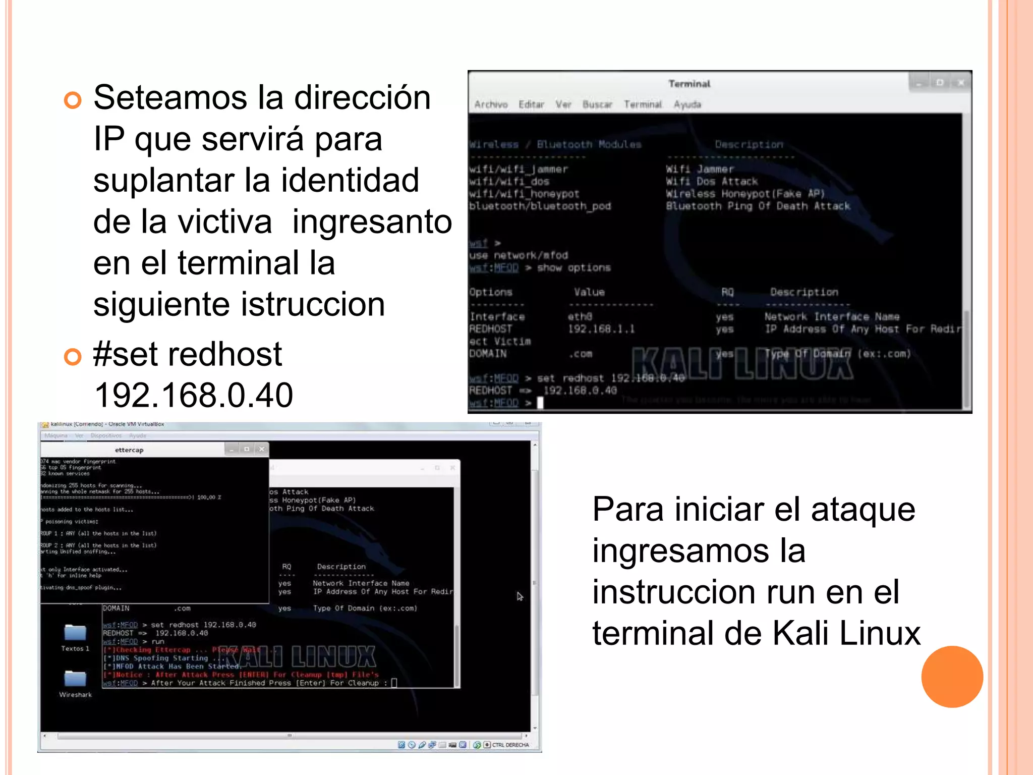  Seteamos la dirección 
IP que servirá para 
suplantar la identidad 
de la victiva ingresanto 
en el terminal la 
siguiente istruccion 
 #set redhost 
192.168.0.40 
Para iniciar el ataque 
ingresamos la 
instruccion run en el 
terminal de Kali Linux 
 