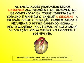 AS INSPIRAÇÕES PROFUNDAS LEVAM  OXIGÉNIO  AOS PULMÕES E OS MOVIMENTOS DE CONTRACÇÃO DA TOSSE COMPRIMEM O CORAÇÃO E MANTÊM O SANGUE  A CIRCULAR . A PRESSÃO SOBRE O CORAÇÃO TAMBÉM AJUDA A RECUPERAR O RITMO CARDÍACO NORMAL. DESTA MANEIRA, AS VÍTIMAS DE UM ATAQUE DE CORAÇÃO PODEM CHEGAR AO HOSPITAL E SOBREVIVER. ARTICLE PUBLISHED ON N.º 240 OF  JOURNAL OF GENERAL HOSPITAL ROCHESTER 