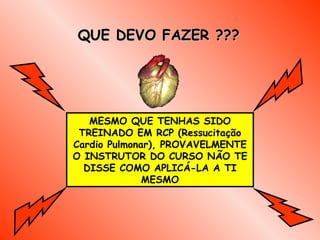 QUE DEVO FAZER ??? MESMO QUE TENHAS SIDO TREINADO EM RCP  (Ressucitação Cardio Pulmonar ), PROVAVELMENTE O INSTRUTOR DO CURSO NÃO TE DISSE COMO APLICÁ-LA A TI MESMO 