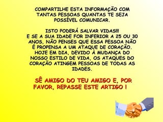 COMPARTILHE ESTA INFORMAÇÃO COM TANTAS PESSOAS QUANTAS TE SEJA POSSÍVEL COMUNICAR. ISTO PODERÁ SALVAR VIDAS!!! E SE A SUA IDADE FOR INFERIOR A 25 OU 30 ANOS, NÃO PENSES QUE ESSA PESSOA NÃO É PROPENSA A UM ATAQUE DE CORAÇÃO. HOJE EM DIA, DEVIDO À MUDANÇA DO NOSSO ESTILO DE VIDA, OS ATAQUES DO CORAÇÃO ATINGEM PESSOAS DE TODAS AS IDADES. SÊ AMIGO DO TEU AMIGO E, POR FAVOR, REPASSE ESTE ARTIGO !  