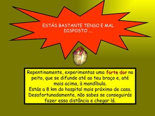 ESTÁS BASTANTE TENSO E MAL DISPOSTO …. Repentinamente, experimentas uma  forte dor  no peito, que se difunde até ao teu braço e, até mais acima, à mandíbula. Estás a 8 km do hospital mais próximo de casa. Desafortunadamente, não sabes se conseguirás fazer essa distância e chegar lá. 