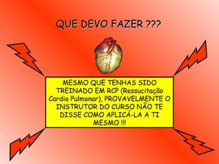 QUE DEVO FAZER ??? MESMO QUE TENHAS SIDO TREINADO EM RCP  (Ressucitação Cardio Pulmonar ), PROVAVELMENTE O INSTRUTOR DO CURSO NÃO TE DISSE COMO APLICÁ-LA A TI MESMO  !!! 