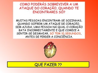 COMO PODERÁS SOBREVIVER A UM ATAQUE DO CORAÇÃO, QUANDO TE ENCONTRARES SÓ ? MUITAS PESSOAS ENCONTRAM-SE SOZINHAS, QUANDO SOFREM UM ATAQUE DE CORAÇÃO.  SEM AJUDA, UMA PESSOA NA QUAL O CORAÇÃO BATA INCORRECTAMENTE E QUE COMECE A SENTIR-SE DESMAIAR,  SÓ TEM 10 SEGUNDOS , ANTES DE PERDER A CONCIÊNCIA. QUE FAZER ?? 