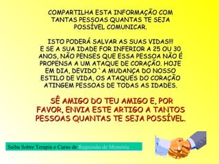 COMPARTILHA ESTA INFORMAÇÃO COM TANTAS PESSOAS QUANTAS TE SEJA POSSÍVEL COMUNICAR. ISTO PODERÁ SALVAR AS SUAS VIDAS!!! E SE A SUA IDADE FOR INFERIOR A 25 OU 30 ANOS, NÃO PENSES QUE ESSA PESSOA NÃO É PROPENSA A UM ATAQUE DE CORAÇÃO. HOJE EM DIA, DEVIDO `A MUDANÇA DO NOSSO ESTILO DE VIDA, OS ATAQUES DO CORAÇÃO ATINGEM PESSOAS DE TODAS AS IDADES. SÊ AMIGO DO TEU AMIGO E, POR FAVOR, ENVIA ESTE ARTIGO A TANTOS PESSOAS QUANTAS TE SEJA POSSÍVEL. Saiba Sobre Terapia e Curso de   Regressão de Memória  