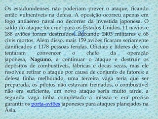 Os estadunidenses não poderiam prever o ataque, ficando
então vulneráveis na defesa. A oposição ocorreu apenas em
fogo antiaéreo naval no decorrer da investida japonesa. O
saldo do ataque foi cruel para os Estados Unidos, 11 navios e
188 aviões foram destruídos, deixando 2403 militares e 68
civis mortos. Além disso, mais 159 aviões ficaram seriamente
danificados e 1178 pessoas feridas. Oficiais e líderes de voo
tentaram
convencer
o
chefe
da
operação
japonesa, Nagumo, a continuar o ataque e destruir os
depósitos de combustíveis, fábricas e docas secas, mas ele
resolveu retirar o ataque por causa de conjunto de fatores: a
defesa tinha melhorado, uma terceira vaga teria que ser
preparada, os pilotos não estavam treinados, o combustível
não era suficiente, um novo ataque seria muito tarde, a
segunda vaga tinha completado a missão e era preciso
garantir os porta-aviões japoneses para ataques planejados na
Ásia.



 