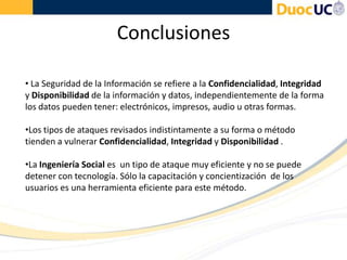 Conclusiones
• La Seguridad de la Información se refiere a la Confidencialidad, Integridad
y Disponibilidad de la información y datos, independientemente de la forma
los datos pueden tener: electrónicos, impresos, audio u otras formas.
•Los tipos de ataques revisados indistintamente a su forma o método
tienden a vulnerar Confidencialidad, Integridad y Disponibilidad .
•La Ingeniería Social es un tipo de ataque muy eficiente y no se puede
detener con tecnología. Sólo la capacitación y concientización de los
usuarios es una herramienta eficiente para este método.
 
