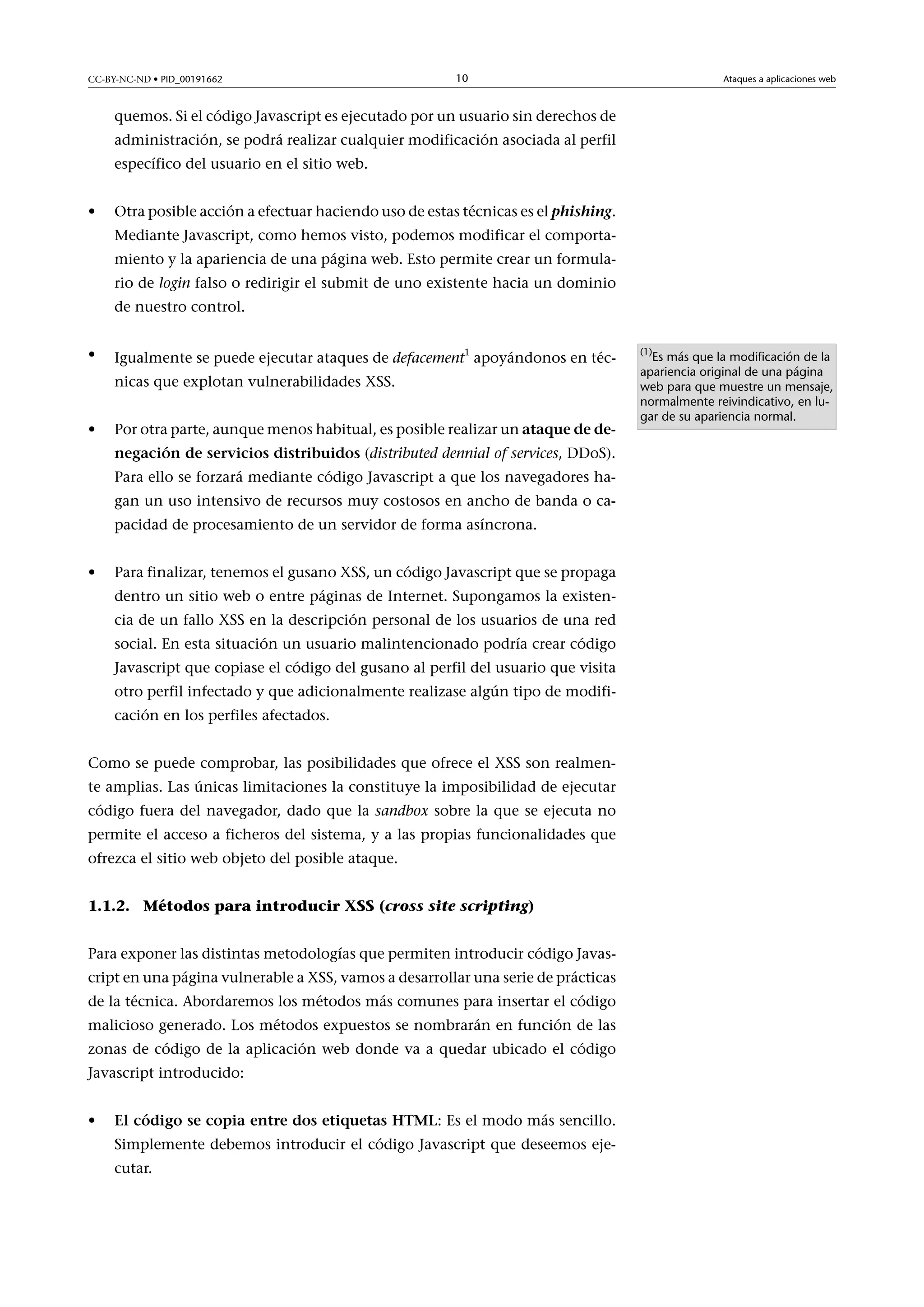 CC-BY-NC-ND • PID_00191662

10

Ataques a aplicaciones web

quemos. Si el código Javascript es ejecutado por un usuario sin derechos de
administración, se podrá realizar cualquier modificación asociada al perfil
específico del usuario en el sitio web.
•

Otra posible acción a efectuar haciendo uso de estas técnicas es el phishing.
Mediante Javascript, como hemos visto, podemos modificar el comportamiento y la apariencia de una página web. Esto permite crear un formulario de login falso o redirigir el submit de uno existente hacia un dominio
de nuestro control.

•

Igualmente se puede ejecutar ataques de defacement1 apoyándonos en técnicas que explotan vulnerabilidades XSS.

•

Por otra parte, aunque menos habitual, es posible realizar un ataquededenegacióndeserviciosdistribuidos (distributed dennial of services, DDoS).
Para ello se forzará mediante código Javascript a que los navegadores hagan un uso intensivo de recursos muy costosos en ancho de banda o capacidad de procesamiento de un servidor de forma asíncrona.

•

Para finalizar, tenemos el gusano XSS, un código Javascript que se propaga
dentro un sitio web o entre páginas de Internet. Supongamos la existencia de un fallo XSS en la descripción personal de los usuarios de una red
social. En esta situación un usuario malintencionado podría crear código
Javascript que copiase el código del gusano al perfil del usuario que visita
otro perfil infectado y que adicionalmente realizase algún tipo de modificación en los perfiles afectados.

Como se puede comprobar, las posibilidades que ofrece el XSS son realmente amplias. Las únicas limitaciones la constituye la imposibilidad de ejecutar
código fuera del navegador, dado que la sandbox sobre la que se ejecuta no
permite el acceso a ficheros del sistema, y a las propias funcionalidades que
ofrezca el sitio web objeto del posible ataque.
1.1.2. Métodos para introducir XSS (cross site scripting)
Para exponer las distintas metodologías que permiten introducir código Javascript en una página vulnerable a XSS, vamos a desarrollar una serie de prácticas
de la técnica. Abordaremos los métodos más comunes para insertar el código
malicioso generado. Los métodos expuestos se nombrarán en función de las
zonas de código de la aplicación web donde va a quedar ubicado el código
Javascript introducido:
•

ElcódigosecopiaentredosetiquetasHTML: Es el modo más sencillo.
Simplemente debemos introducir el código Javascript que deseemos ejecutar.

(1)

Es más que la modificación de la
apariencia original de una página
web para que muestre un mensaje,
normalmente reivindicativo, en lugar de su apariencia normal.

 