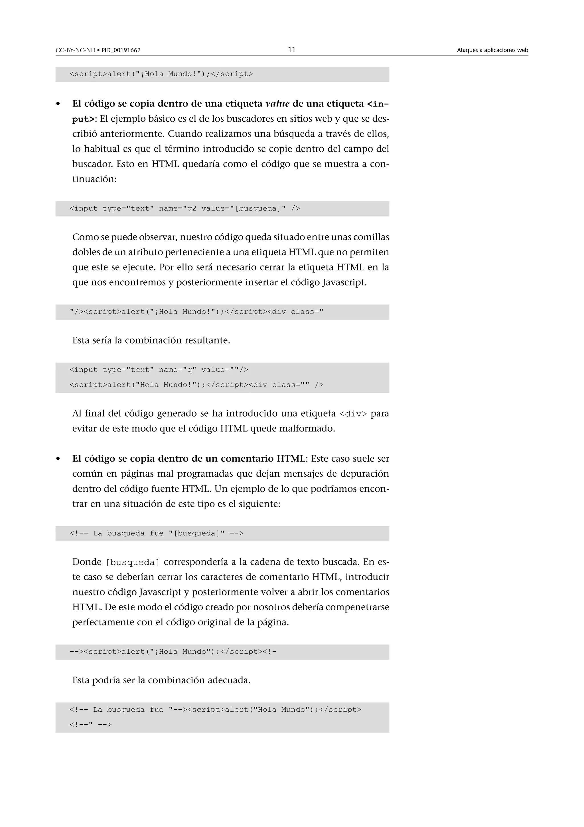 CC-BY-NC-ND • PID_00191662

11

scriptalert(¡Hola Mundo!);/script

•

Elcódigosecopiadentrodeunaetiquetavaluedeunaetiquetainput: El ejemplo básico es el de los buscadores en sitios web y que se describió anteriormente. Cuando realizamos una búsqueda a través de ellos,
lo habitual es que el término introducido se copie dentro del campo del
buscador. Esto en HTML quedaría como el código que se muestra a continuación:
input type=text name=q2 value=[busqueda] /

Como se puede observar, nuestro código queda situado entre unas comillas
dobles de un atributo perteneciente a una etiqueta HTML que no permiten
que este se ejecute. Por ello será necesario cerrar la etiqueta HTML en la
que nos encontremos y posteriormente insertar el código Javascript.
/scriptalert(¡Hola Mundo!);/scriptdiv class=

Esta sería la combinación resultante.
input type=text name=q value=/
scriptalert(Hola Mundo!);/scriptdiv class= /

Al final del código generado se ha introducido una etiqueta div para
evitar de este modo que el código HTML quede malformado.

•

ElcódigosecopiadentrodeuncomentarioHTML: Este caso suele ser
común en páginas mal programadas que dejan mensajes de depuración
dentro del código fuente HTML. Un ejemplo de lo que podríamos encontrar en una situación de este tipo es el siguiente:
!-- La busqueda fue [busqueda] --

Donde [busqueda] correspondería a la cadena de texto buscada. En es-

te caso se deberían cerrar los caracteres de comentario HTML, introducir

nuestro código Javascript y posteriormente volver a abrir los comentarios
HTML. De este modo el código creado por nosotros debería compenetrarse
perfectamente con el código original de la página.
--scriptalert(¡Hola Mundo);/script!-

Esta podría ser la combinación adecuada.
!-- La busqueda fue --scriptalert(Hola Mundo);/script
!-- --

Ataques a aplicaciones web

 