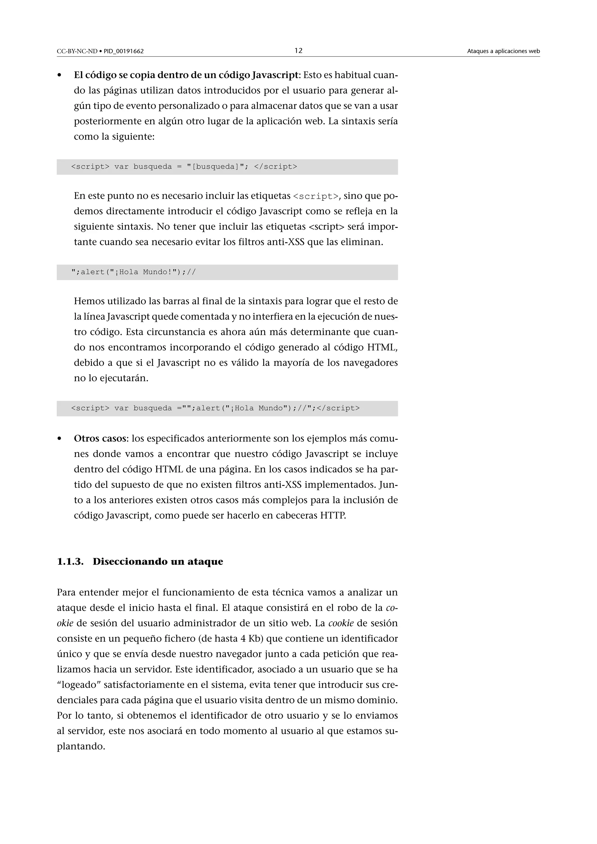 CC-BY-NC-ND • PID_00191662

•

12

ElcódigosecopiadentrodeuncódigoJavascript: Esto es habitual cuando las páginas utilizan datos introducidos por el usuario para generar algún tipo de evento personalizado o para almacenar datos que se van a usar
posteriormente en algún otro lugar de la aplicación web. La sintaxis sería
como la siguiente:
script var busqueda = [busqueda]; /script

En este punto no es necesario incluir las etiquetas script, sino que podemos directamente introducir el código Javascript como se refleja en la

siguiente sintaxis. No tener que incluir las etiquetas script será importante cuando sea necesario evitar los filtros anti-XSS que las eliminan.
;alert(¡Hola Mundo!);//

Hemos utilizado las barras al final de la sintaxis para lograr que el resto de
la línea Javascript quede comentada y no interfiera en la ejecución de nuestro código. Esta circunstancia es ahora aún más determinante que cuando nos encontramos incorporando el código generado al código HTML,
debido a que si el Javascript no es válido la mayoría de los navegadores
no lo ejecutarán.
script var busqueda =;alert(¡Hola Mundo);//;/script

•

Otroscasos: los especificados anteriormente son los ejemplos más comunes donde vamos a encontrar que nuestro código Javascript se incluye
dentro del código HTML de una página. En los casos indicados se ha partido del supuesto de que no existen filtros anti-XSS implementados. Junto a los anteriores existen otros casos más complejos para la inclusión de
código Javascript, como puede ser hacerlo en cabeceras HTTP.

1.1.3. Diseccionando un ataque
Para entender mejor el funcionamiento de esta técnica vamos a analizar un
ataque desde el inicio hasta el final. El ataque consistirá en el robo de la cookie de sesión del usuario administrador de un sitio web. La cookie de sesión
consiste en un pequeño fichero (de hasta 4 Kb) que contiene un identificador
único y que se envía desde nuestro navegador junto a cada petición que realizamos hacia un servidor. Este identificador, asociado a un usuario que se ha
“logeado” satisfactoriamente en el sistema, evita tener que introducir sus credenciales para cada página que el usuario visita dentro de un mismo dominio.
Por lo tanto, si obtenemos el identificador de otro usuario y se lo enviamos
al servidor, este nos asociará en todo momento al usuario al que estamos suplantando.

Ataques a aplicaciones web

 