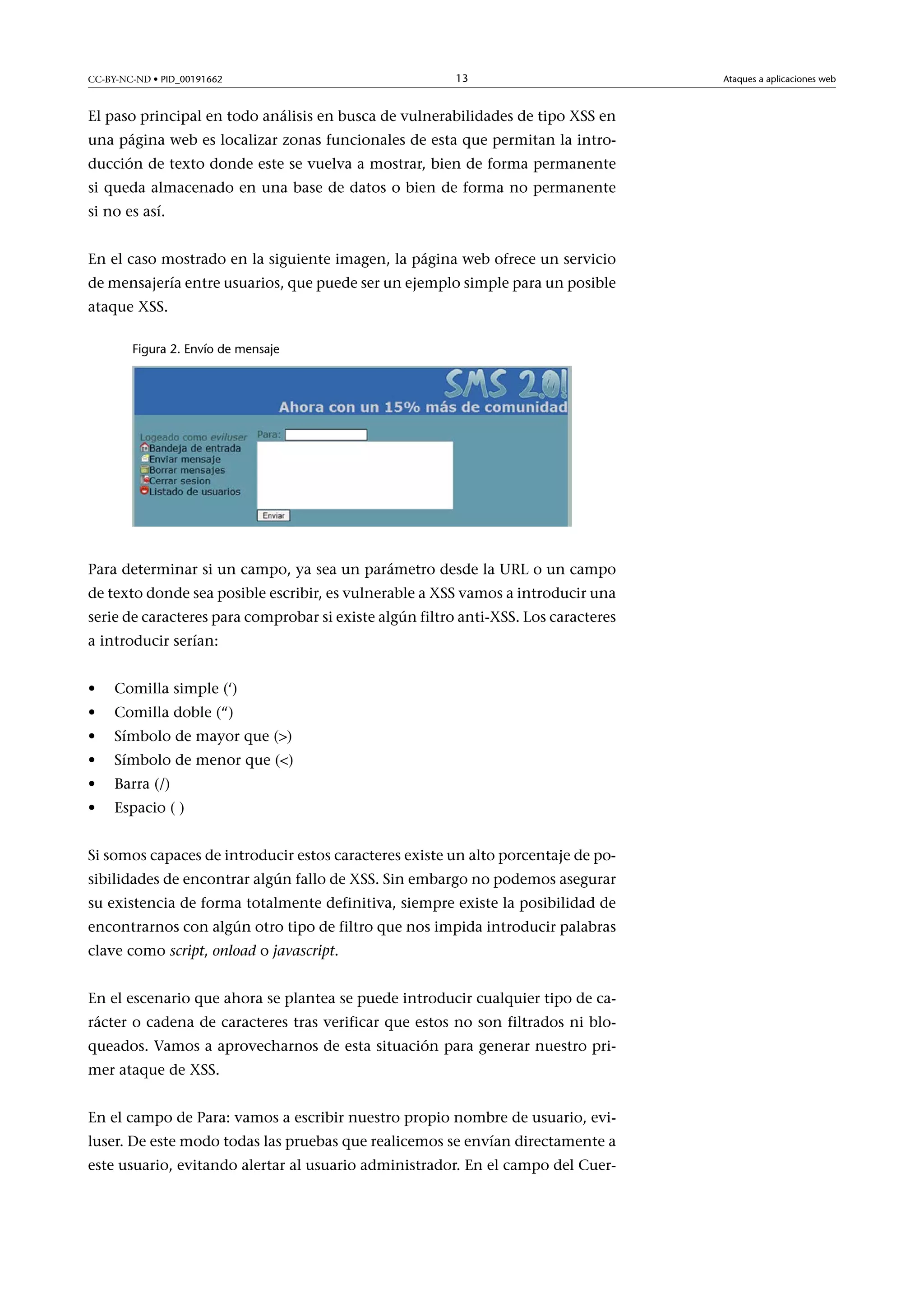 CC-BY-NC-ND • PID_00191662

13

El paso principal en todo análisis en busca de vulnerabilidades de tipo XSS en
una página web es localizar zonas funcionales de esta que permitan la introducción de texto donde este se vuelva a mostrar, bien de forma permanente
si queda almacenado en una base de datos o bien de forma no permanente
si no es así.
En el caso mostrado en la siguiente imagen, la página web ofrece un servicio
de mensajería entre usuarios, que puede ser un ejemplo simple para un posible
ataque XSS.
Figura 2. Envío de mensaje

Para determinar si un campo, ya sea un parámetro desde la URL o un campo
de texto donde sea posible escribir, es vulnerable a XSS vamos a introducir una
serie de caracteres para comprobar si existe algún filtro anti-XSS. Los caracteres
a introducir serían:
•

Comilla simple (‘)

•

Comilla doble (“)

•

Símbolo de mayor que ()

•

Símbolo de menor que ()

•

Barra (/)

•

Espacio ( )

Si somos capaces de introducir estos caracteres existe un alto porcentaje de posibilidades de encontrar algún fallo de XSS. Sin embargo no podemos asegurar
su existencia de forma totalmente definitiva, siempre existe la posibilidad de
encontrarnos con algún otro tipo de filtro que nos impida introducir palabras
clave como script, onload o javascript.
En el escenario que ahora se plantea se puede introducir cualquier tipo de carácter o cadena de caracteres tras verificar que estos no son filtrados ni bloqueados. Vamos a aprovecharnos de esta situación para generar nuestro primer ataque de XSS.
En el campo de Para: vamos a escribir nuestro propio nombre de usuario, eviluser. De este modo todas las pruebas que realicemos se envían directamente a
este usuario, evitando alertar al usuario administrador. En el campo del Cuer-

Ataques a aplicaciones web

 