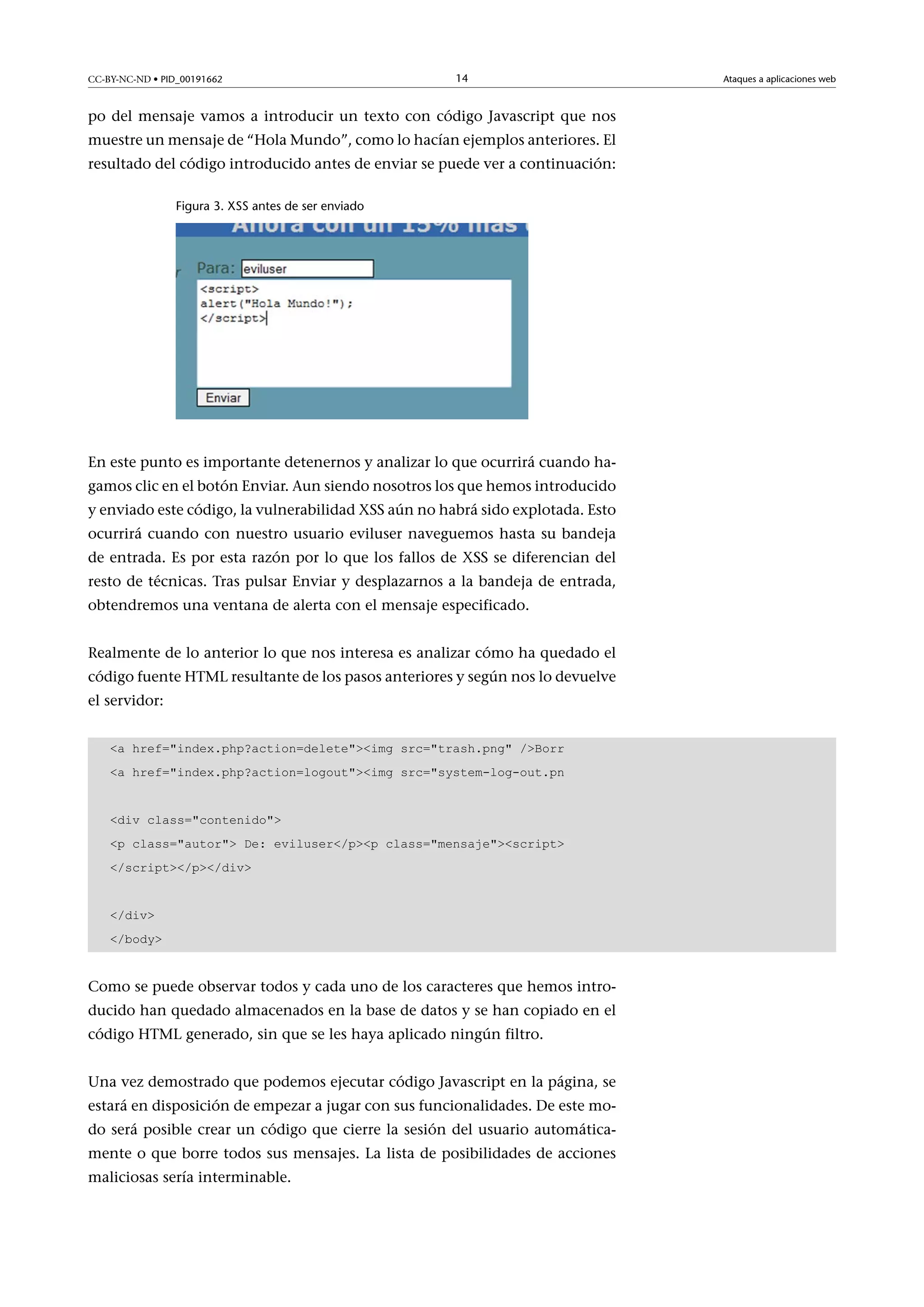 CC-BY-NC-ND • PID_00191662

14

po del mensaje vamos a introducir un texto con código Javascript que nos
muestre un mensaje de “Hola Mundo”, como lo hacían ejemplos anteriores. El
resultado del código introducido antes de enviar se puede ver a continuación:
Figura 3. XSS antes de ser enviado

En este punto es importante detenernos y analizar lo que ocurrirá cuando hagamos clic en el botón Enviar. Aun siendo nosotros los que hemos introducido
y enviado este código, la vulnerabilidad XSS aún no habrá sido explotada. Esto
ocurrirá cuando con nuestro usuario eviluser naveguemos hasta su bandeja
de entrada. Es por esta razón por lo que los fallos de XSS se diferencian del
resto de técnicas. Tras pulsar Enviar y desplazarnos a la bandeja de entrada,
obtendremos una ventana de alerta con el mensaje especificado.
Realmente de lo anterior lo que nos interesa es analizar cómo ha quedado el
código fuente HTML resultante de los pasos anteriores y según nos lo devuelve
el servidor:
a href=index.php?action=deleteimg src=trash.png /Borr
a href=index.php?action=logoutimg src=system-log-out.pn
div class=contenido
p class=autor De: eviluser/pp class=mensajescript
/script/p/div
/div
/body

Como se puede observar todos y cada uno de los caracteres que hemos introducido han quedado almacenados en la base de datos y se han copiado en el
código HTML generado, sin que se les haya aplicado ningún filtro.
Una vez demostrado que podemos ejecutar código Javascript en la página, se
estará en disposición de empezar a jugar con sus funcionalidades. De este modo será posible crear un código que cierre la sesión del usuario automáticamente o que borre todos sus mensajes. La lista de posibilidades de acciones
maliciosas sería interminable.

Ataques a aplicaciones web

 