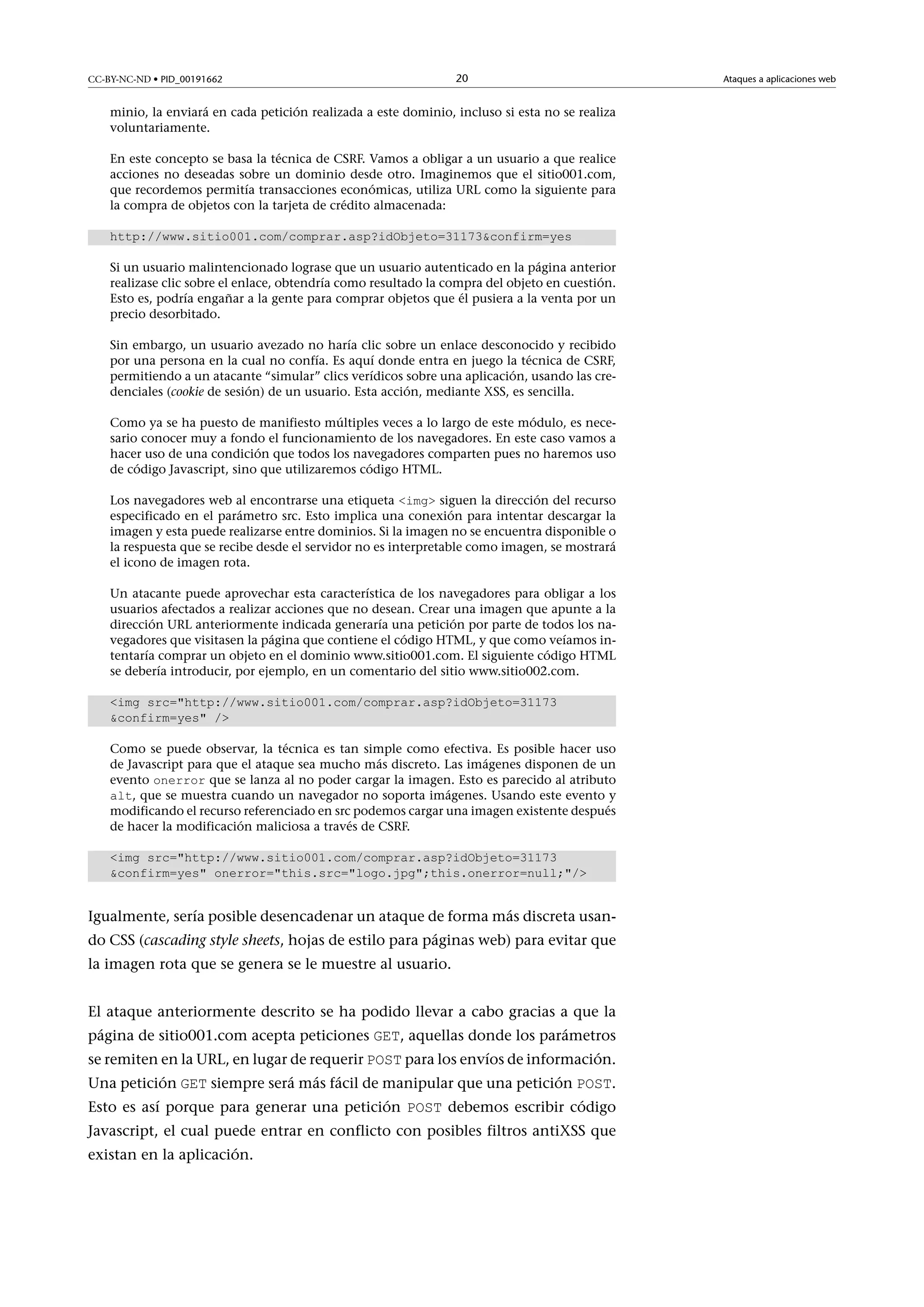 CC-BY-NC-ND • PID_00191662

20

minio, la enviará en cada petición realizada a este dominio, incluso si esta no se realiza
voluntariamente.
En este concepto se basa la técnica de CSRF. Vamos a obligar a un usuario a que realice
acciones no deseadas sobre un dominio desde otro. Imaginemos que el sitio001.com,
que recordemos permitía transacciones económicas, utiliza URL como la siguiente para
la compra de objetos con la tarjeta de crédito almacenada:
http://www.sitio001.com/comprar.asp?idObjeto=31173confirm=yes
Si un usuario malintencionado lograse que un usuario autenticado en la página anterior
realizase clic sobre el enlace, obtendría como resultado la compra del objeto en cuestión.
Esto es, podría engañar a la gente para comprar objetos que él pusiera a la venta por un
precio desorbitado.
Sin embargo, un usuario avezado no haría clic sobre un enlace desconocido y recibido
por una persona en la cual no confía. Es aquí donde entra en juego la técnica de CSRF,
permitiendo a un atacante “simular” clics verídicos sobre una aplicación, usando las credenciales (cookie de sesión) de un usuario. Esta acción, mediante XSS, es sencilla.
Como ya se ha puesto de manifiesto múltiples veces a lo largo de este módulo, es necesario conocer muy a fondo el funcionamiento de los navegadores. En este caso vamos a
hacer uso de una condición que todos los navegadores comparten pues no haremos uso
de código Javascript, sino que utilizaremos código HTML.
Los navegadores web al encontrarse una etiqueta img siguen la dirección del recurso
especificado en el parámetro src. Esto implica una conexión para intentar descargar la
imagen y esta puede realizarse entre dominios. Si la imagen no se encuentra disponible o
la respuesta que se recibe desde el servidor no es interpretable como imagen, se mostrará
el icono de imagen rota.
Un atacante puede aprovechar esta característica de los navegadores para obligar a los
usuarios afectados a realizar acciones que no desean. Crear una imagen que apunte a la
dirección URL anteriormente indicada generaría una petición por parte de todos los navegadores que visitasen la página que contiene el código HTML, y que como veíamos intentaría comprar un objeto en el dominio www.sitio001.com. El siguiente código HTML
se debería introducir, por ejemplo, en un comentario del sitio www.sitio002.com.
img src=http://www.sitio001.com/comprar.asp?idObjeto=31173
confirm=yes /
Como se puede observar, la técnica es tan simple como efectiva. Es posible hacer uso
de Javascript para que el ataque sea mucho más discreto. Las imágenes disponen de un
evento onerror que se lanza al no poder cargar la imagen. Esto es parecido al atributo
alt, que se muestra cuando un navegador no soporta imágenes. Usando este evento y
modificando el recurso referenciado en src podemos cargar una imagen existente después
de hacer la modificación maliciosa a través de CSRF.
img src=http://www.sitio001.com/comprar.asp?idObjeto=31173
confirm=yes onerror=this.src=logo.jpg;this.onerror=null;/

Igualmente, sería posible desencadenar un ataque de forma más discreta usando CSS (cascading style sheets, hojas de estilo para páginas web) para evitar que
la imagen rota que se genera se le muestre al usuario.
El ataque anteriormente descrito se ha podido llevar a cabo gracias a que la
página de sitio001.com acepta peticiones GET, aquellas donde los parámetros

se remiten en la URL, en lugar de requerir POST para los envíos de información.

Una petición GET siempre será más fácil de manipular que una petición POST.
Esto es así porque para generar una petición POST debemos escribir código

Javascript, el cual puede entrar en conflicto con posibles filtros antiXSS que
existan en la aplicación.

Ataques a aplicaciones web

 
