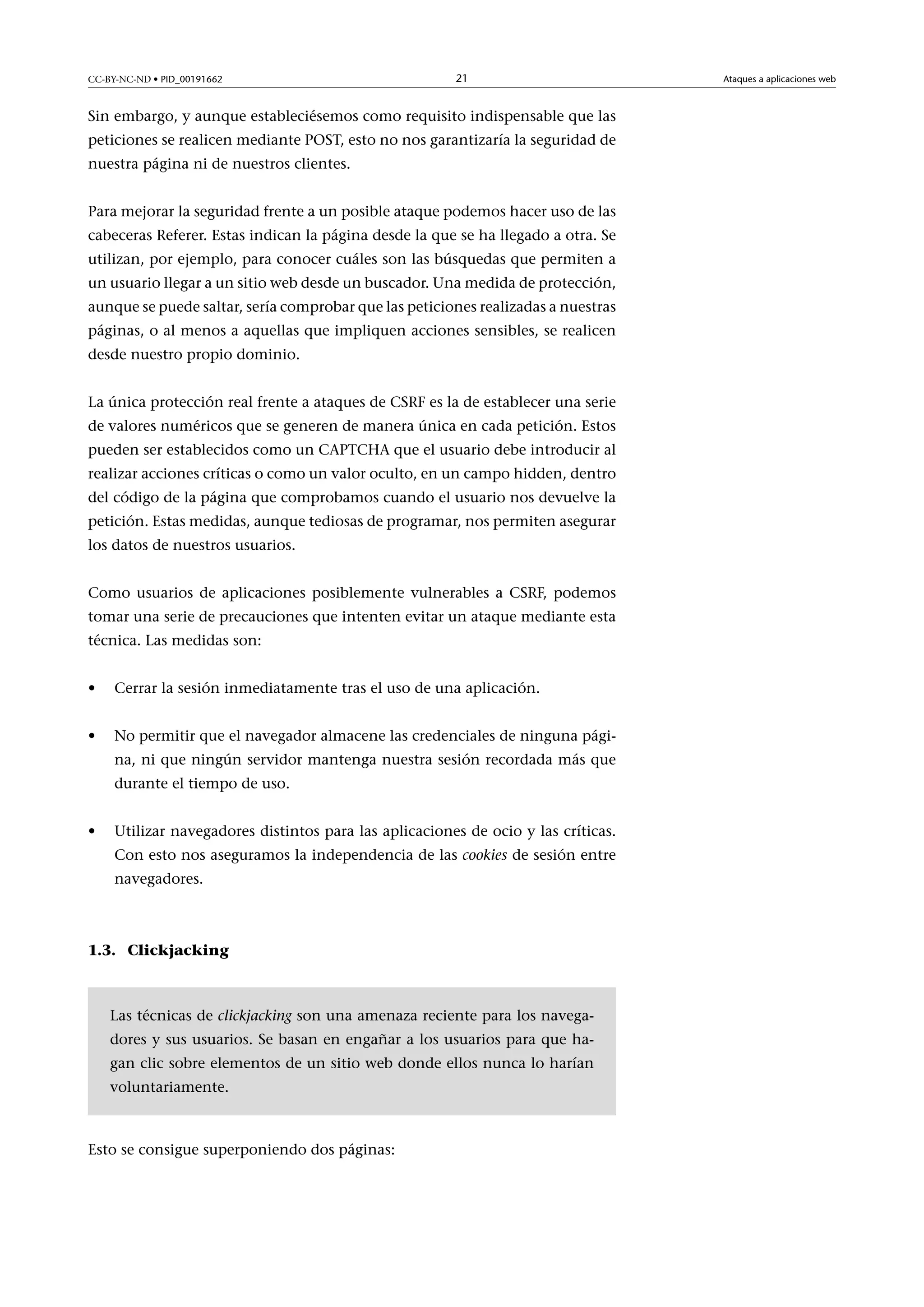 CC-BY-NC-ND • PID_00191662

21

Sin embargo, y aunque estableciésemos como requisito indispensable que las
peticiones se realicen mediante POST, esto no nos garantizaría la seguridad de
nuestra página ni de nuestros clientes.
Para mejorar la seguridad frente a un posible ataque podemos hacer uso de las
cabeceras Referer. Estas indican la página desde la que se ha llegado a otra. Se
utilizan, por ejemplo, para conocer cuáles son las búsquedas que permiten a
un usuario llegar a un sitio web desde un buscador. Una medida de protección,
aunque se puede saltar, sería comprobar que las peticiones realizadas a nuestras
páginas, o al menos a aquellas que impliquen acciones sensibles, se realicen
desde nuestro propio dominio.
La única protección real frente a ataques de CSRF es la de establecer una serie
de valores numéricos que se generen de manera única en cada petición. Estos
pueden ser establecidos como un CAPTCHA que el usuario debe introducir al
realizar acciones críticas o como un valor oculto, en un campo hidden, dentro
del código de la página que comprobamos cuando el usuario nos devuelve la
petición. Estas medidas, aunque tediosas de programar, nos permiten asegurar
los datos de nuestros usuarios.
Como usuarios de aplicaciones posiblemente vulnerables a CSRF, podemos
tomar una serie de precauciones que intenten evitar un ataque mediante esta
técnica. Las medidas son:
•

Cerrar la sesión inmediatamente tras el uso de una aplicación.

•

No permitir que el navegador almacene las credenciales de ninguna página, ni que ningún servidor mantenga nuestra sesión recordada más que
durante el tiempo de uso.

•

Utilizar navegadores distintos para las aplicaciones de ocio y las críticas.
Con esto nos aseguramos la independencia de las cookies de sesión entre
navegadores.

1.3. Clickjacking

Las técnicas de clickjacking son una amenaza reciente para los navegadores y sus usuarios. Se basan en engañar a los usuarios para que hagan clic sobre elementos de un sitio web donde ellos nunca lo harían
voluntariamente.

Esto se consigue superponiendo dos páginas:

Ataques a aplicaciones web

 