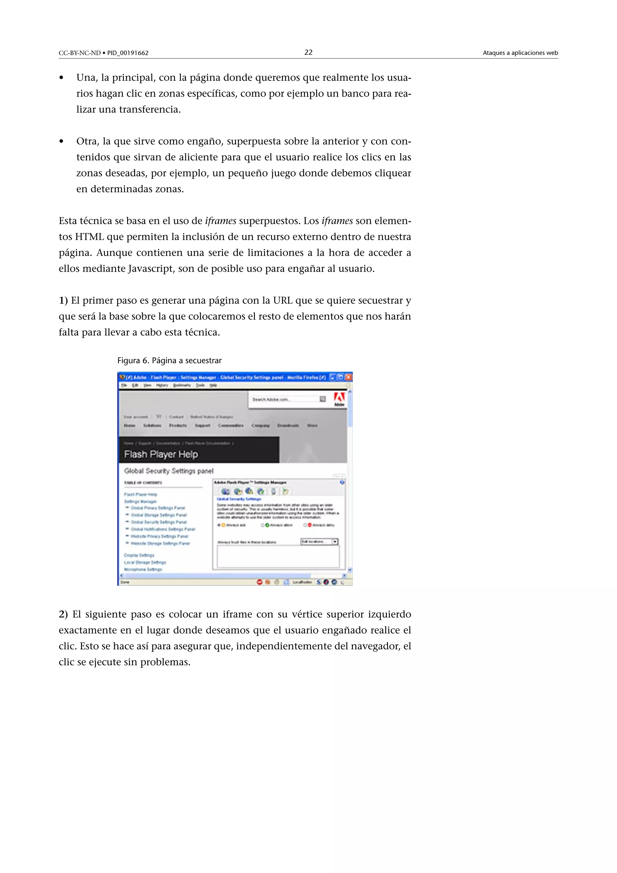 CC-BY-NC-ND • PID_00191662

•

22

Una, la principal, con la página donde queremos que realmente los usuarios hagan clic en zonas específicas, como por ejemplo un banco para realizar una transferencia.

•

Otra, la que sirve como engaño, superpuesta sobre la anterior y con contenidos que sirvan de aliciente para que el usuario realice los clics en las
zonas deseadas, por ejemplo, un pequeño juego donde debemos cliquear
en determinadas zonas.

Esta técnica se basa en el uso de iframes superpuestos. Los iframes son elementos HTML que permiten la inclusión de un recurso externo dentro de nuestra
página. Aunque contienen una serie de limitaciones a la hora de acceder a
ellos mediante Javascript, son de posible uso para engañar al usuario.
1) El primer paso es generar una página con la URL que se quiere secuestrar y
que será la base sobre la que colocaremos el resto de elementos que nos harán
falta para llevar a cabo esta técnica.
Figura 6. Página a secuestrar

2) El siguiente paso es colocar un iframe con su vértice superior izquierdo
exactamente en el lugar donde deseamos que el usuario engañado realice el
clic. Esto se hace así para asegurar que, independientemente del navegador, el
clic se ejecute sin problemas.

Ataques a aplicaciones web

 