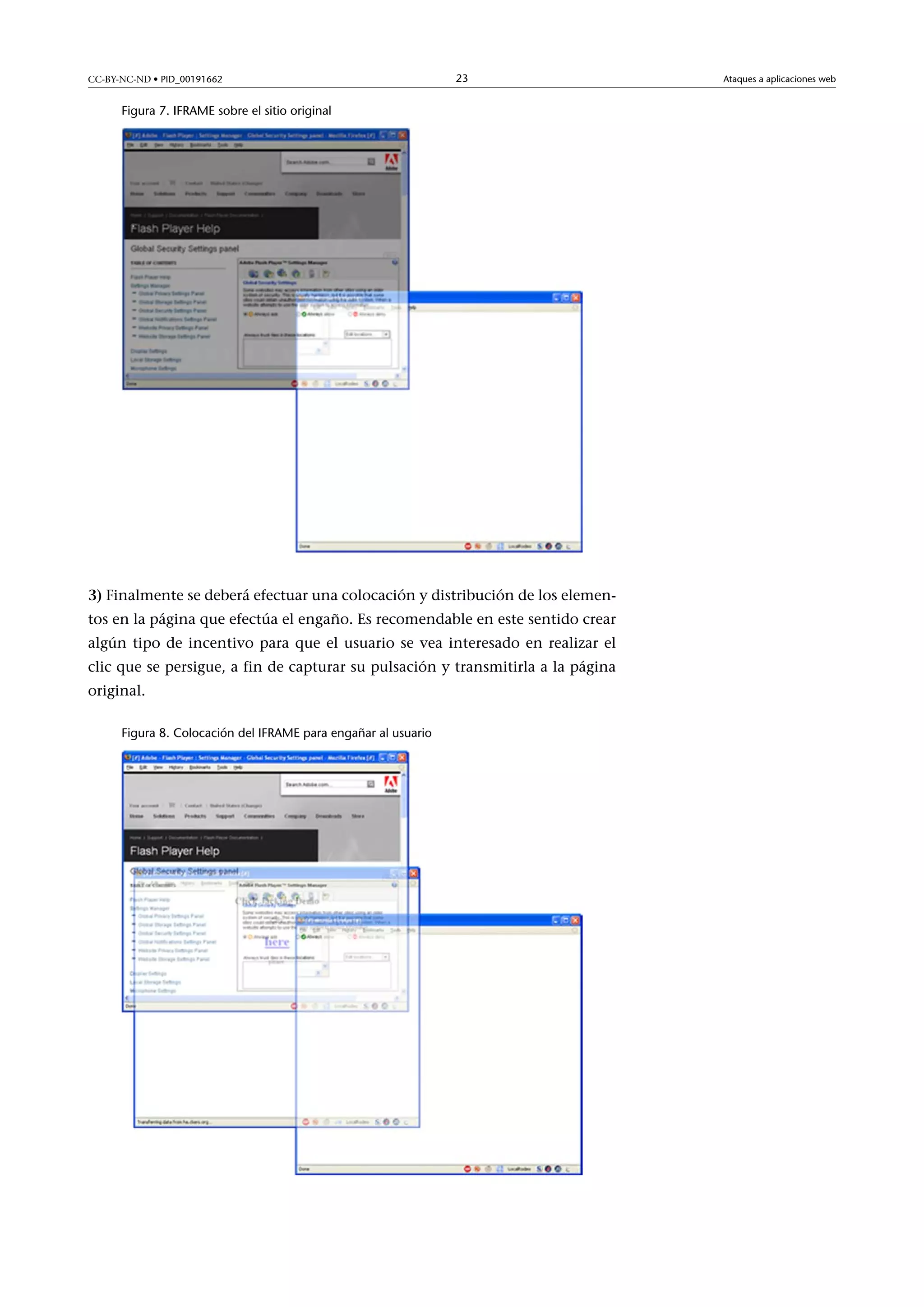CC-BY-NC-ND • PID_00191662

23

Figura 7. IFRAME sobre el sitio original

3) Finalmente se deberá efectuar una colocación y distribución de los elementos en la página que efectúa el engaño. Es recomendable en este sentido crear
algún tipo de incentivo para que el usuario se vea interesado en realizar el
clic que se persigue, a fin de capturar su pulsación y transmitirla a la página
original.
Figura 8. Colocación del IFRAME para engañar al usuario

Ataques a aplicaciones web

 