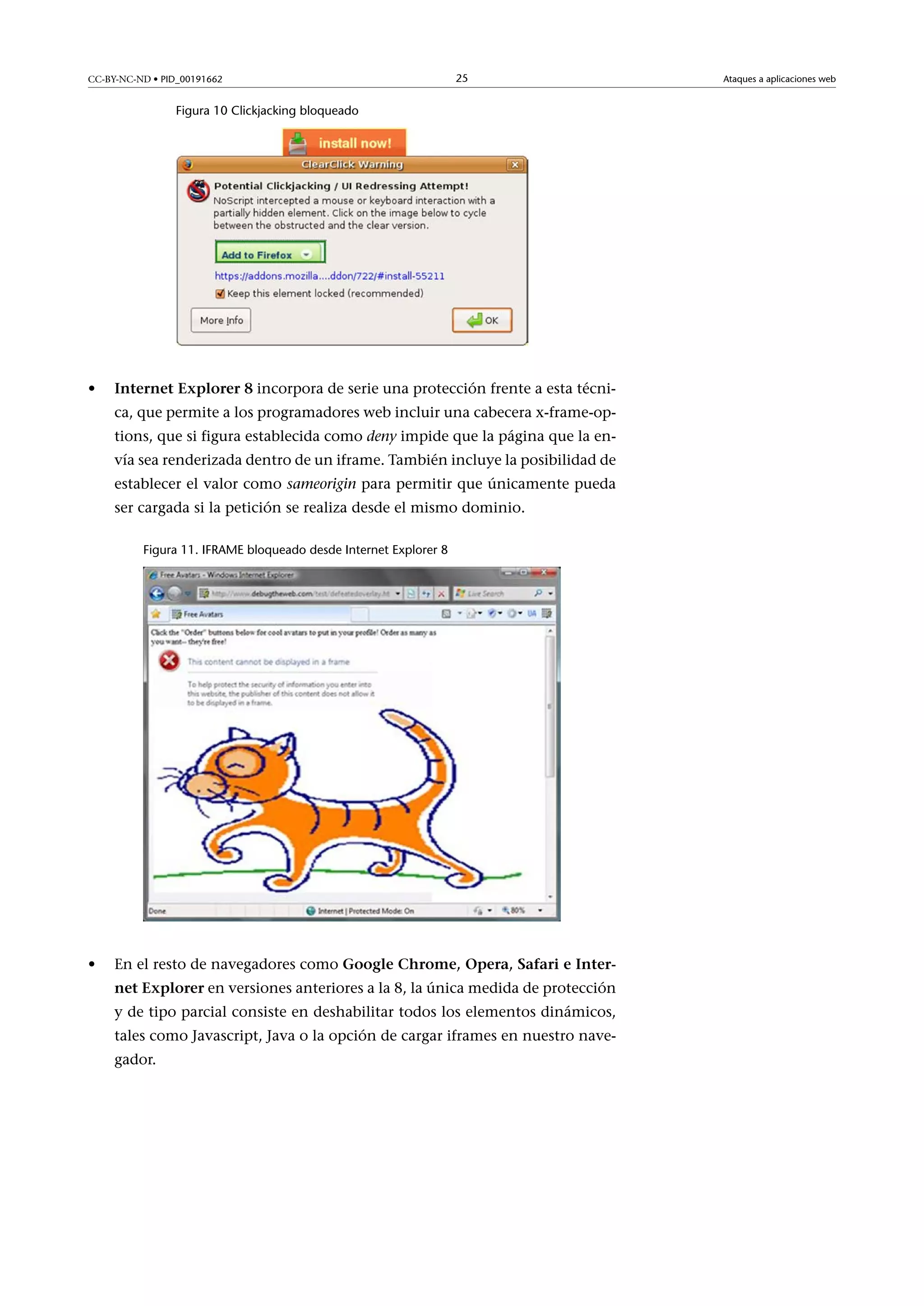 CC-BY-NC-ND • PID_00191662

25

Figura 10 Clickjacking bloqueado

•

InternetExplorer8 incorpora de serie una protección frente a esta técnica, que permite a los programadores web incluir una cabecera x-frame-options, que si figura establecida como deny impide que la página que la envía sea renderizada dentro de un iframe. También incluye la posibilidad de
establecer el valor como sameorigin para permitir que únicamente pueda
ser cargada si la petición se realiza desde el mismo dominio.
Figura 11. IFRAME bloqueado desde Internet Explorer 8

•

En el resto de navegadores como GoogleChrome,Opera,SafarieInternetExplorer en versiones anteriores a la 8, la única medida de protección
y de tipo parcial consiste en deshabilitar todos los elementos dinámicos,
tales como Javascript, Java o la opción de cargar iframes en nuestro navegador.

Ataques a aplicaciones web

 