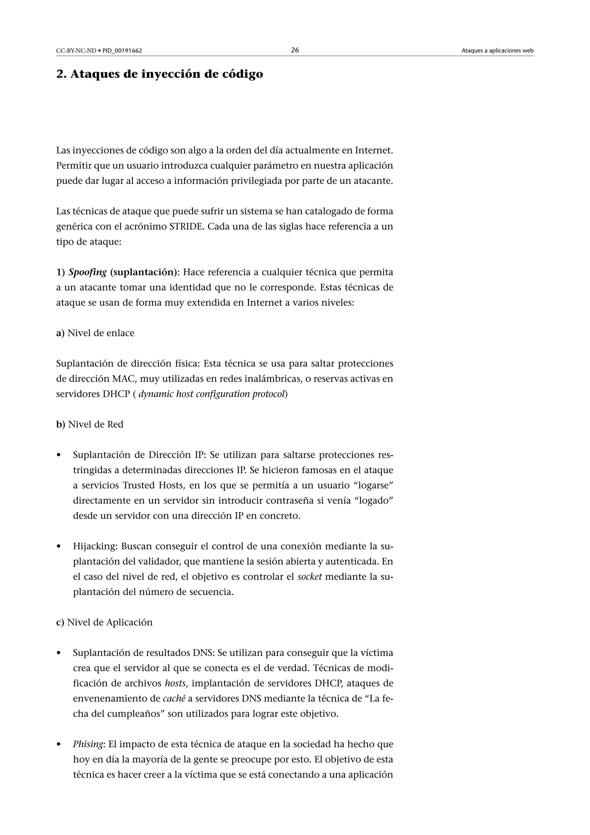 CC-BY-NC-ND • PID_00191662

26

2. Ataques de inyección de código

Las inyecciones de código son algo a la orden del día actualmente en Internet.
Permitir que un usuario introduzca cualquier parámetro en nuestra aplicación
puede dar lugar al acceso a información privilegiada por parte de un atacante.
Las técnicas de ataque que puede sufrir un sistema se han catalogado de forma
genérica con el acrónimo STRIDE. Cada una de las siglas hace referencia a un
tipo de ataque:
1)Spoofing(suplantación): Hace referencia a cualquier técnica que permita
a un atacante tomar una identidad que no le corresponde. Estas técnicas de
ataque se usan de forma muy extendida en Internet a varios niveles:
a) Nivel de enlace
Suplantación de dirección física: Esta técnica se usa para saltar protecciones
de dirección MAC, muy utilizadas en redes inalámbricas, o reservas activas en
servidores DHCP ( dynamic host configuration protocol)
b) Nivel de Red
•

Suplantación de Dirección IP: Se utilizan para saltarse protecciones restringidas a determinadas direcciones IP. Se hicieron famosas en el ataque
a servicios Trusted Hosts, en los que se permitía a un usuario “logarse”
directamente en un servidor sin introducir contraseña si venía “logado”
desde un servidor con una dirección IP en concreto.

•

Hijacking: Buscan conseguir el control de una conexión mediante la suplantación del validador, que mantiene la sesión abierta y autenticada. En
el caso del nivel de red, el objetivo es controlar el socket mediante la suplantación del número de secuencia.

c) Nivel de Aplicación
•

Suplantación de resultados DNS: Se utilizan para conseguir que la víctima
crea que el servidor al que se conecta es el de verdad. Técnicas de modificación de archivos hosts, implantación de servidores DHCP, ataques de
envenenamiento de caché a servidores DNS mediante la técnica de “La fecha del cumpleaños” son utilizados para lograr este objetivo.

•

Phising: El impacto de esta técnica de ataque en la sociedad ha hecho que
hoy en día la mayoría de la gente se preocupe por esto. El objetivo de esta
técnica es hacer creer a la víctima que se está conectando a una aplicación

Ataques a aplicaciones web

 