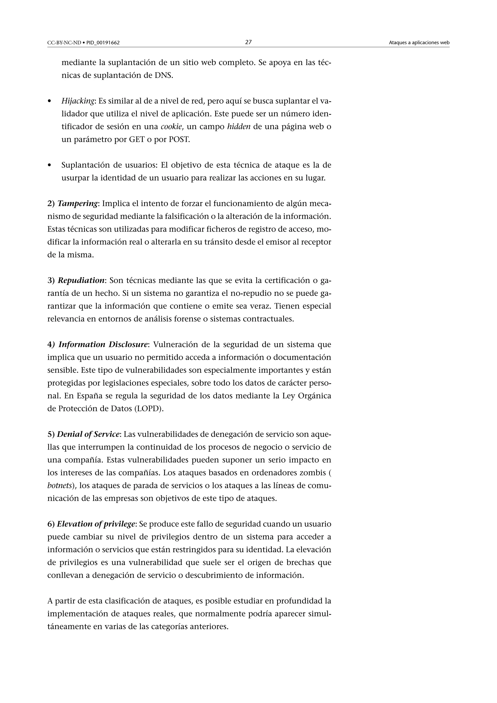 CC-BY-NC-ND • PID_00191662

27

mediante la suplantación de un sitio web completo. Se apoya en las técnicas de suplantación de DNS.
•

Hijacking: Es similar al de a nivel de red, pero aquí se busca suplantar el validador que utiliza el nivel de aplicación. Este puede ser un número identificador de sesión en una cookie, un campo hidden de una página web o
un parámetro por GET o por POST.

•

Suplantación de usuarios: El objetivo de esta técnica de ataque es la de
usurpar la identidad de un usuario para realizar las acciones en su lugar.

2)Tampering: Implica el intento de forzar el funcionamiento de algún mecanismo de seguridad mediante la falsificación o la alteración de la información.
Estas técnicas son utilizadas para modificar ficheros de registro de acceso, modificar la información real o alterarla en su tránsito desde el emisor al receptor
de la misma.
3)Repudiation: Son técnicas mediante las que se evita la certificación o garantía de un hecho. Si un sistema no garantiza el no-repudio no se puede garantizar que la información que contiene o emite sea veraz. Tienen especial
relevancia en entornos de análisis forense o sistemas contractuales.
4) Information Disclosure: Vulneración de la seguridad de un sistema que
implica que un usuario no permitido acceda a información o documentación
sensible. Este tipo de vulnerabilidades son especialmente importantes y están
protegidas por legislaciones especiales, sobre todo los datos de carácter personal. En España se regula la seguridad de los datos mediante la Ley Orgánica
de Protección de Datos (LOPD).
5)DenialofService: Las vulnerabilidades de denegación de servicio son aquellas que interrumpen la continuidad de los procesos de negocio o servicio de
una compañía. Estas vulnerabilidades pueden suponer un serio impacto en
los intereses de las compañías. Los ataques basados en ordenadores zombis (
botnets), los ataques de parada de servicios o los ataques a las líneas de comunicación de las empresas son objetivos de este tipo de ataques.
6)Elevationofprivilege: Se produce este fallo de seguridad cuando un usuario
puede cambiar su nivel de privilegios dentro de un sistema para acceder a
información o servicios que están restringidos para su identidad. La elevación
de privilegios es una vulnerabilidad que suele ser el origen de brechas que
conllevan a denegación de servicio o descubrimiento de información.
A partir de esta clasificación de ataques, es posible estudiar en profundidad la
implementación de ataques reales, que normalmente podría aparecer simultáneamente en varias de las categorías anteriores.

Ataques a aplicaciones web

 