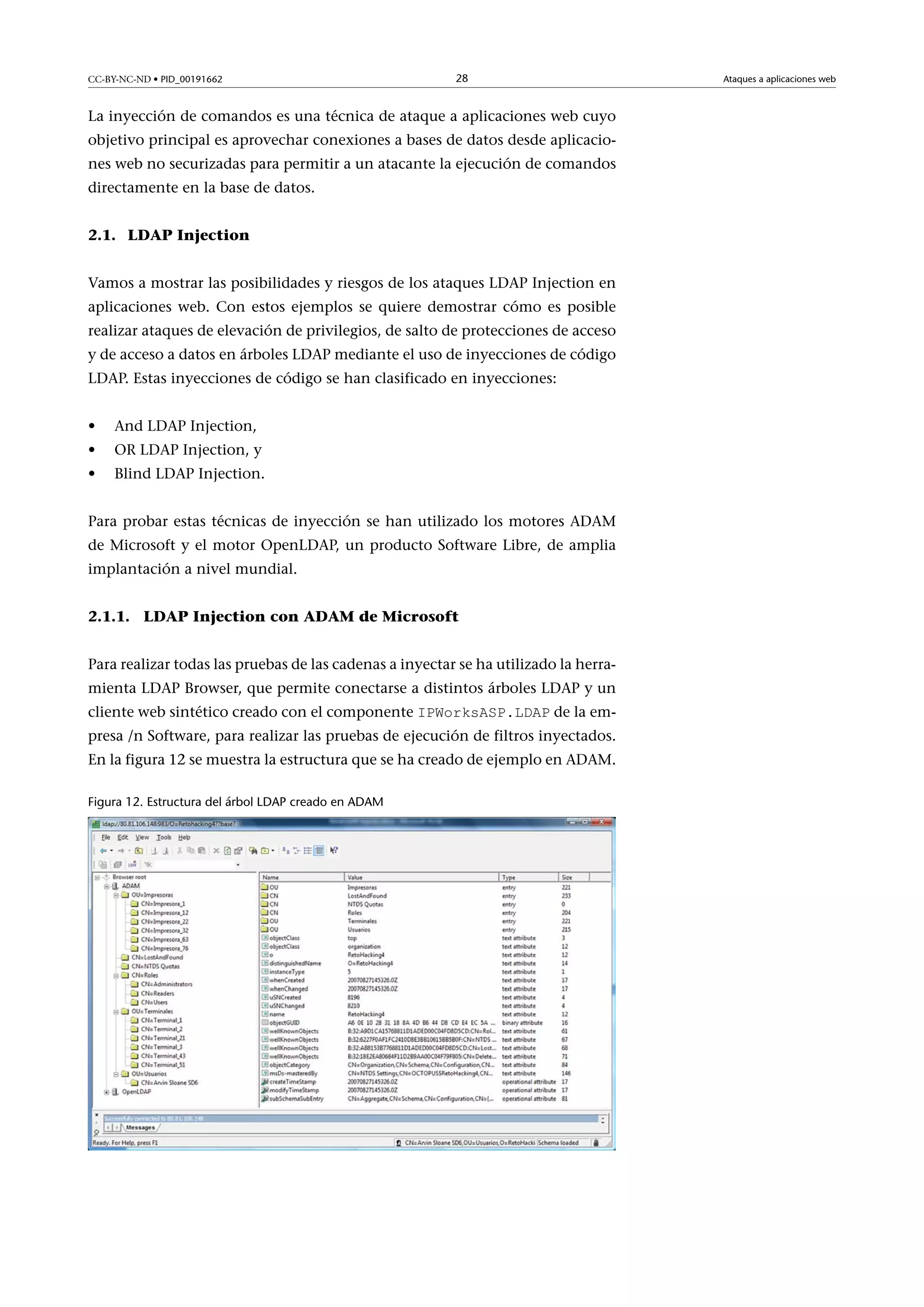 CC-BY-NC-ND • PID_00191662

28

La inyección de comandos es una técnica de ataque a aplicaciones web cuyo
objetivo principal es aprovechar conexiones a bases de datos desde aplicaciones web no securizadas para permitir a un atacante la ejecución de comandos
directamente en la base de datos.
2.1. LDAP Injection
Vamos a mostrar las posibilidades y riesgos de los ataques LDAP Injection en
aplicaciones web. Con estos ejemplos se quiere demostrar cómo es posible
realizar ataques de elevación de privilegios, de salto de protecciones de acceso
y de acceso a datos en árboles LDAP mediante el uso de inyecciones de código
LDAP. Estas inyecciones de código se han clasificado en inyecciones:
•

And LDAP Injection,

•

OR LDAP Injection, y

•

Blind LDAP Injection.

Para probar estas técnicas de inyección se han utilizado los motores ADAM
de Microsoft y el motor OpenLDAP, un producto Software Libre, de amplia
implantación a nivel mundial.
2.1.1. LDAP Injection con ADAM de Microsoft
Para realizar todas las pruebas de las cadenas a inyectar se ha utilizado la herramienta LDAP Browser, que permite conectarse a distintos árboles LDAP y un
cliente web sintético creado con el componente IPWorksASP.LDAP de la em-

presa /n Software, para realizar las pruebas de ejecución de filtros inyectados.
En la figura 12 se muestra la estructura que se ha creado de ejemplo en ADAM.
Figura 12. Estructura del árbol LDAP creado en ADAM

Ataques a aplicaciones web

 
