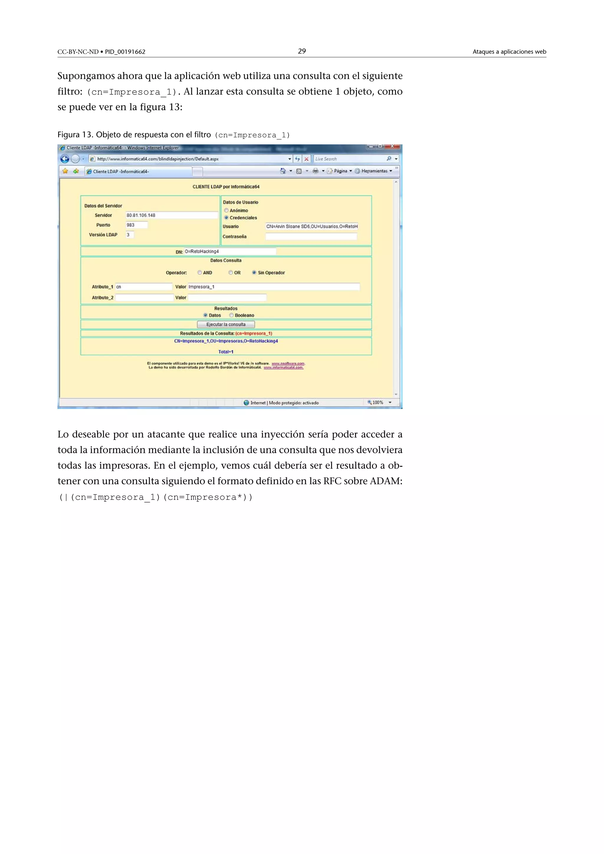 CC-BY-NC-ND • PID_00191662

29

Supongamos ahora que la aplicación web utiliza una consulta con el siguiente
filtro: (cn=Impresora_1). Al lanzar esta consulta se obtiene 1 objeto, como
se puede ver en la figura 13:

Figura 13. Objeto de respuesta con el filtro (cn=Impresora_1)

Lo deseable por un atacante que realice una inyección sería poder acceder a
toda la información mediante la inclusión de una consulta que nos devolviera
todas las impresoras. En el ejemplo, vemos cuál debería ser el resultado a obtener con una consulta siguiendo el formato definido en las RFC sobre ADAM:
(|(cn=Impresora_1)(cn=Impresora*))

Ataques a aplicaciones web

 