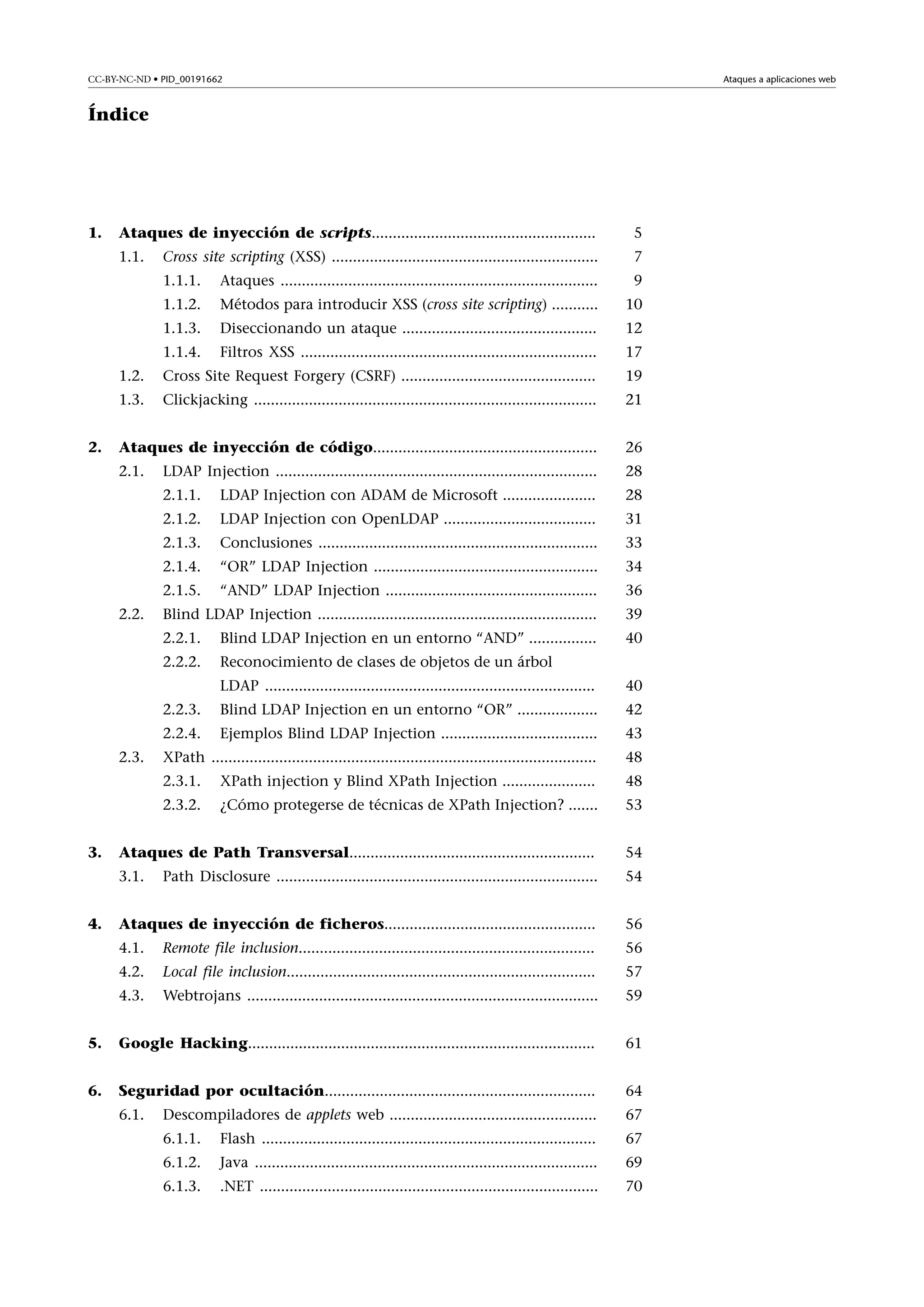 Ataques a aplicaciones web

CC-BY-NC-ND • PID_00191662

Índice

5

Cross site scripting (XSS) ...............................................................

7

1.1.1.

Ataques ...........................................................................

9

1.1.2.

Métodos para introducir XSS (cross site scripting) ...........

10

1.1.3.

Diseccionando un ataque ..............................................

12

1.1.4.

Filtros XSS ......................................................................

17

1.2.

Cross Site Request Forgery (CSRF) ..............................................

19

1.3.

Clickjacking .................................................................................

21

Ataques de inyección de código.....................................................

26

2.1.

LDAP Injection ............................................................................

28

2.1.1.

LDAP Injection con ADAM de Microsoft ......................

28

2.1.2.

LDAP Injection con OpenLDAP ....................................

31

2.1.3.

Conclusiones ..................................................................

33

2.1.4.

“OR” LDAP Injection .....................................................

34

2.1.5.

“AND” LDAP Injection ..................................................

36

Blind LDAP Injection ..................................................................

39

2.2.1.

Blind LDAP Injection en un entorno “AND” ................

40

2.2.2.

2.

Ataques de inyección de scripts.....................................................
1.1.

1.

Reconocimiento de clases de objetos de un árbol

2.2.

LDAP ..............................................................................

40

2.2.3.

Blind LDAP Injection en un entorno “OR” ...................

42

2.2.4.

Ejemplos Blind LDAP Injection .....................................

43

XPath ...........................................................................................

48

2.3.1.

XPath injection y Blind XPath Injection ......................

48

2.3.2.

¿Cómo protegerse de técnicas de XPath Injection? .......

53

Ataques de Path Transversal..........................................................

54

3.1.

Path Disclosure ............................................................................

54

Ataques de inyección de ficheros..................................................

56

4.1.

Remote file inclusion......................................................................

56

4.2.

Local file inclusion.........................................................................

57

4.3.

Webtrojans ...................................................................................

59

5.

Google Hacking..................................................................................

61

6.

Seguridad por ocultación................................................................

64

6.1.

Descompiladores de applets web .................................................

67

2.3.

3.

4.

6.1.1.

Flash ...............................................................................

67

6.1.2.

Java .................................................................................

69

6.1.3.

.NET ................................................................................

70

 