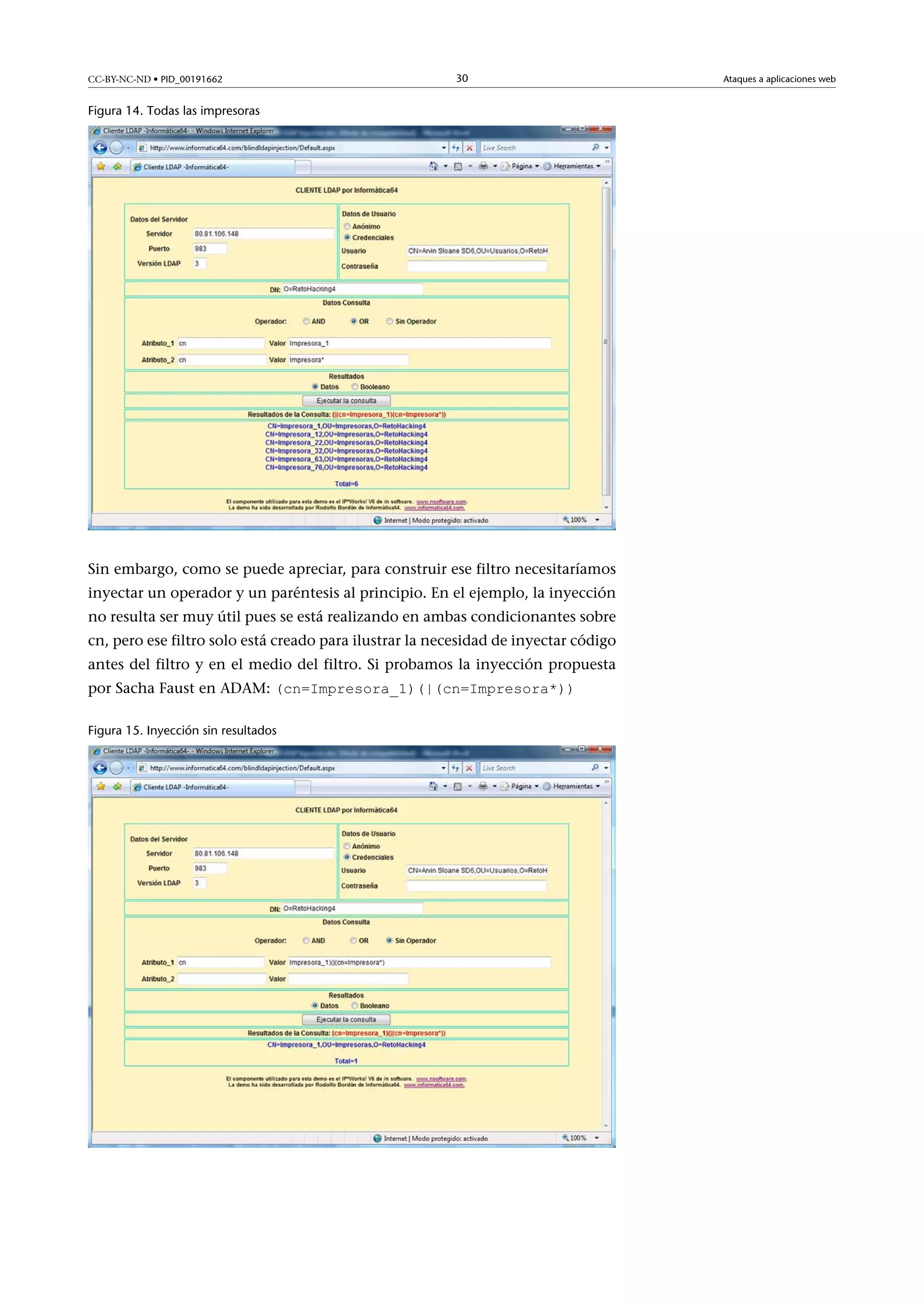 CC-BY-NC-ND • PID_00191662

30

Figura 14. Todas las impresoras

Sin embargo, como se puede apreciar, para construir ese filtro necesitaríamos
inyectar un operador y un paréntesis al principio. En el ejemplo, la inyección
no resulta ser muy útil pues se está realizando en ambas condicionantes sobre
cn, pero ese filtro solo está creado para ilustrar la necesidad de inyectar código
antes del filtro y en el medio del filtro. Si probamos la inyección propuesta
por Sacha Faust en ADAM: (cn=Impresora_1)(|(cn=Impresora*))
Figura 15. Inyección sin resultados

Ataques a aplicaciones web

 