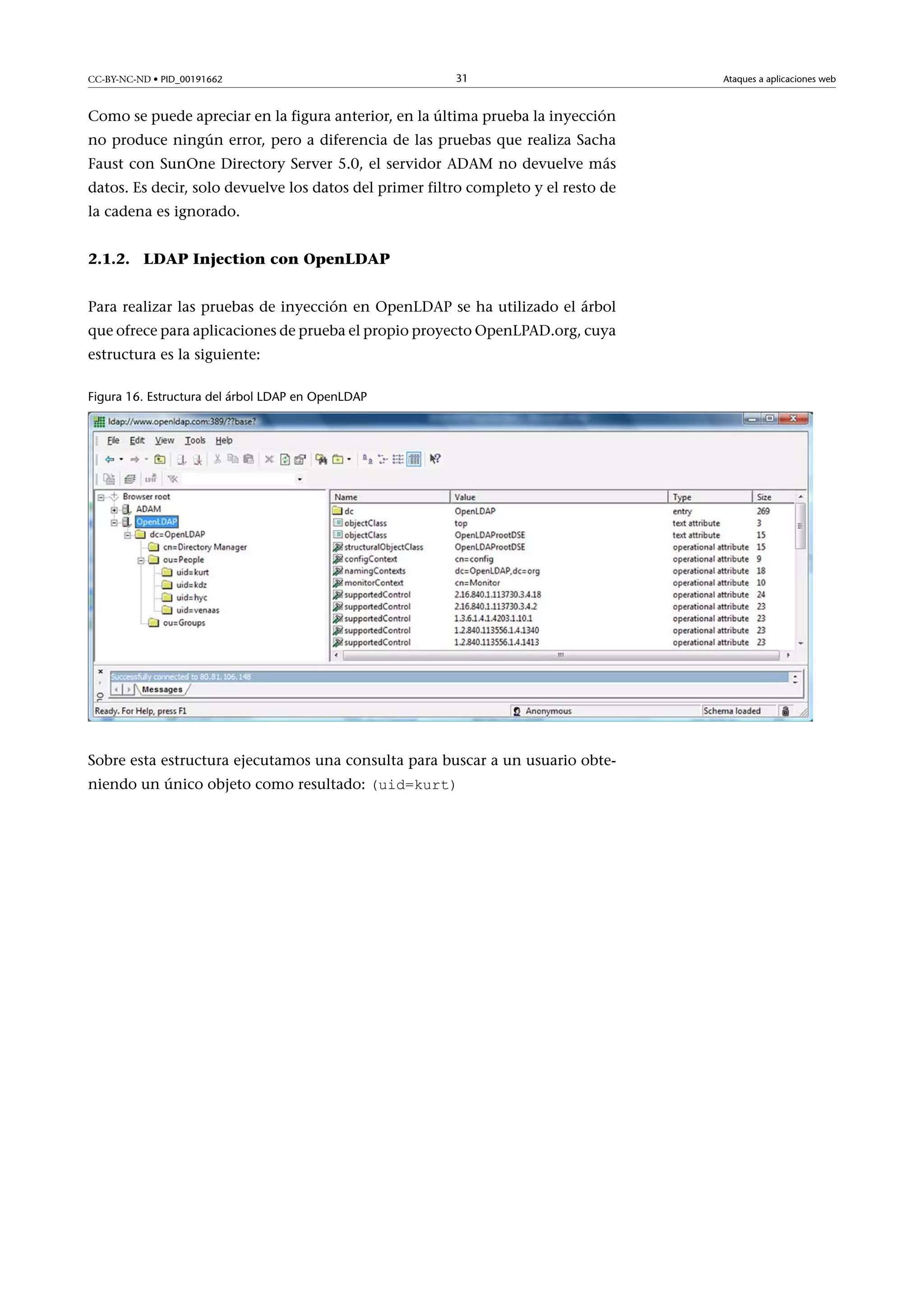 CC-BY-NC-ND • PID_00191662

31

Como se puede apreciar en la figura anterior, en la última prueba la inyección
no produce ningún error, pero a diferencia de las pruebas que realiza Sacha
Faust con SunOne Directory Server 5.0, el servidor ADAM no devuelve más
datos. Es decir, solo devuelve los datos del primer filtro completo y el resto de
la cadena es ignorado.
2.1.2. LDAP Injection con OpenLDAP
Para realizar las pruebas de inyección en OpenLDAP se ha utilizado el árbol
que ofrece para aplicaciones de prueba el propio proyecto OpenLPAD.org, cuya
estructura es la siguiente:
Figura 16. Estructura del árbol LDAP en OpenLDAP

Sobre esta estructura ejecutamos una consulta para buscar a un usuario obteniendo un único objeto como resultado: (uid=kurt)

Ataques a aplicaciones web

 