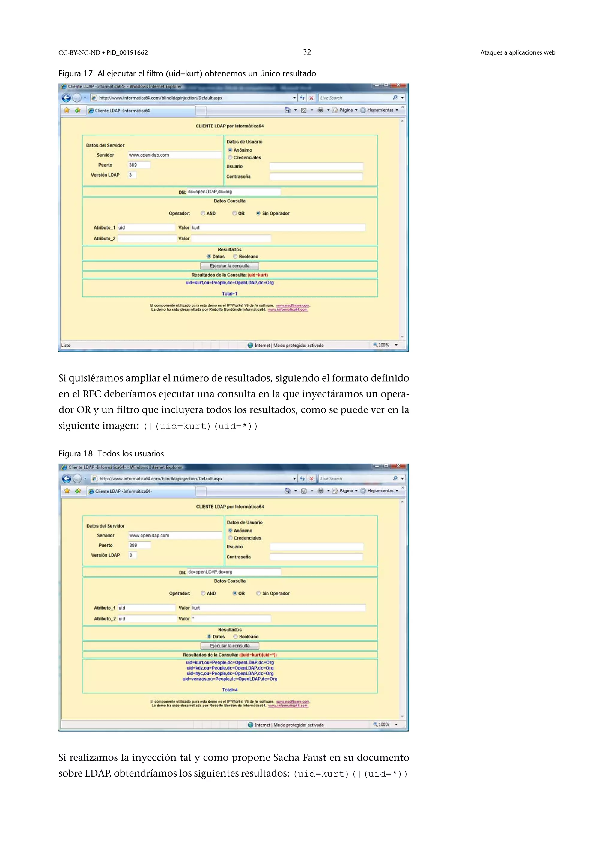 CC-BY-NC-ND • PID_00191662

32

Figura 17. Al ejecutar el filtro (uid=kurt) obtenemos un único resultado

Si quisiéramos ampliar el número de resultados, siguiendo el formato definido
en el RFC deberíamos ejecutar una consulta en la que inyectáramos un operador OR y un filtro que incluyera todos los resultados, como se puede ver en la
siguiente imagen: (|(uid=kurt)(uid=*))
Figura 18. Todos los usuarios

Si realizamos la inyección tal y como propone Sacha Faust en su documento
sobre LDAP, obtendríamos los siguientes resultados: (uid=kurt)(|(uid=*))

Ataques a aplicaciones web

 