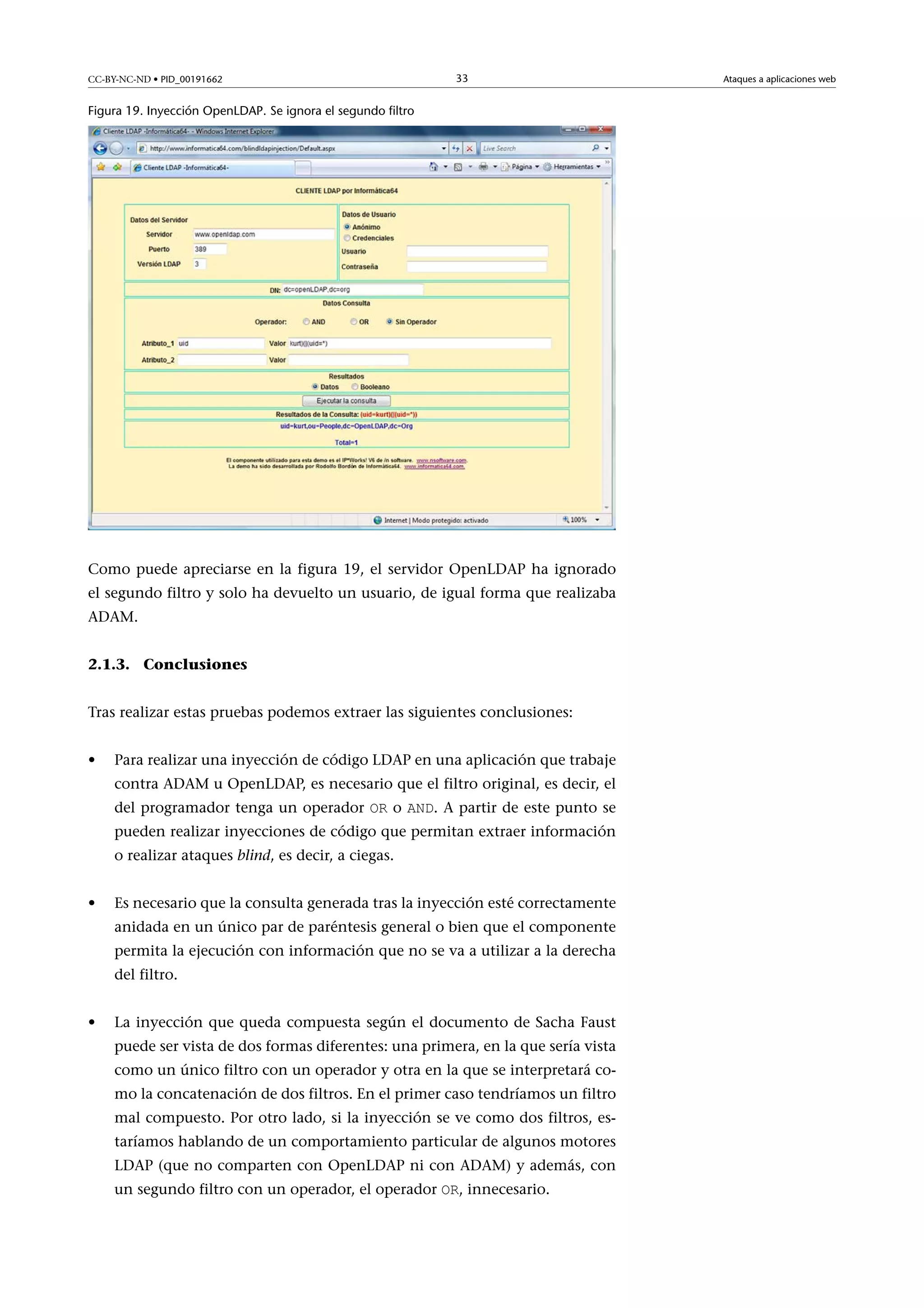 CC-BY-NC-ND • PID_00191662

33

Figura 19. Inyección OpenLDAP. Se ignora el segundo filtro

Como puede apreciarse en la figura 19, el servidor OpenLDAP ha ignorado
el segundo filtro y solo ha devuelto un usuario, de igual forma que realizaba
ADAM.
2.1.3. Conclusiones
Tras realizar estas pruebas podemos extraer las siguientes conclusiones:
•

Para realizar una inyección de código LDAP en una aplicación que trabaje
contra ADAM u OpenLDAP, es necesario que el filtro original, es decir, el
del programador tenga un operador OR o AND. A partir de este punto se

pueden realizar inyecciones de código que permitan extraer información
o realizar ataques blind, es decir, a ciegas.
•

Es necesario que la consulta generada tras la inyección esté correctamente
anidada en un único par de paréntesis general o bien que el componente
permita la ejecución con información que no se va a utilizar a la derecha
del filtro.

•

La inyección que queda compuesta según el documento de Sacha Faust
puede ser vista de dos formas diferentes: una primera, en la que sería vista
como un único filtro con un operador y otra en la que se interpretará como la concatenación de dos filtros. En el primer caso tendríamos un filtro
mal compuesto. Por otro lado, si la inyección se ve como dos filtros, estaríamos hablando de un comportamiento particular de algunos motores
LDAP (que no comparten con OpenLDAP ni con ADAM) y además, con
un segundo filtro con un operador, el operador OR, innecesario.

Ataques a aplicaciones web

 
