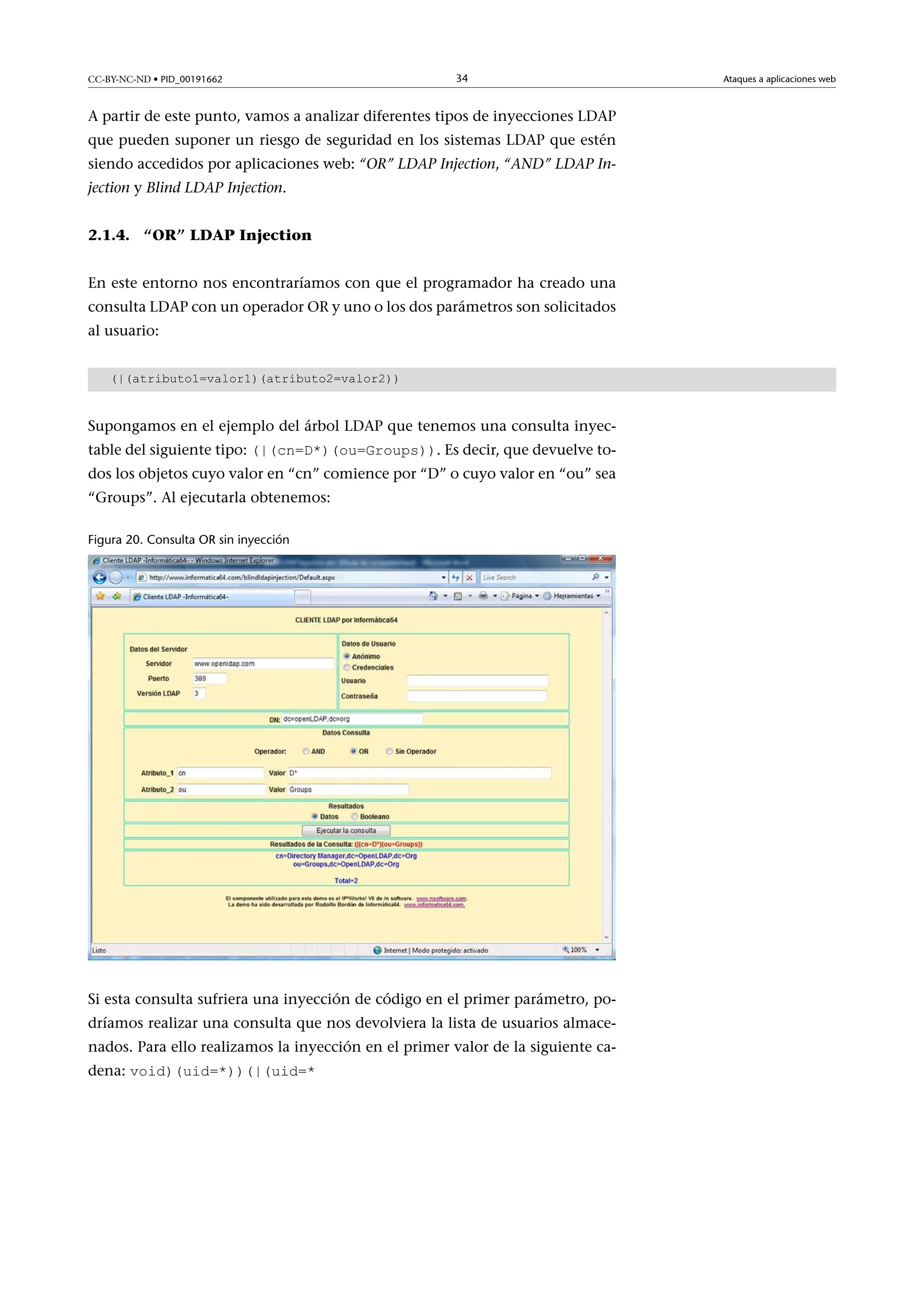 CC-BY-NC-ND • PID_00191662

34

A partir de este punto, vamos a analizar diferentes tipos de inyecciones LDAP
que pueden suponer un riesgo de seguridad en los sistemas LDAP que estén
siendo accedidos por aplicaciones web: “OR” LDAP Injection, “AND” LDAP Injection y Blind LDAP Injection.
2.1.4. “OR” LDAP Injection
En este entorno nos encontraríamos con que el programador ha creado una
consulta LDAP con un operador OR y uno o los dos parámetros son solicitados
al usuario:
(|(atributo1=valor1)(atributo2=valor2))

Supongamos en el ejemplo del árbol LDAP que tenemos una consulta inyectable del siguiente tipo: (|(cn=D*)(ou=Groups)). Es decir, que devuelve to-

dos los objetos cuyo valor en “cn” comience por “D” o cuyo valor en “ou” sea
“Groups”. Al ejecutarla obtenemos:
Figura 20. Consulta OR sin inyección

Si esta consulta sufriera una inyección de código en el primer parámetro, podríamos realizar una consulta que nos devolviera la lista de usuarios almacenados. Para ello realizamos la inyección en el primer valor de la siguiente cadena: void)(uid=*))(|(uid=*

Ataques a aplicaciones web

 