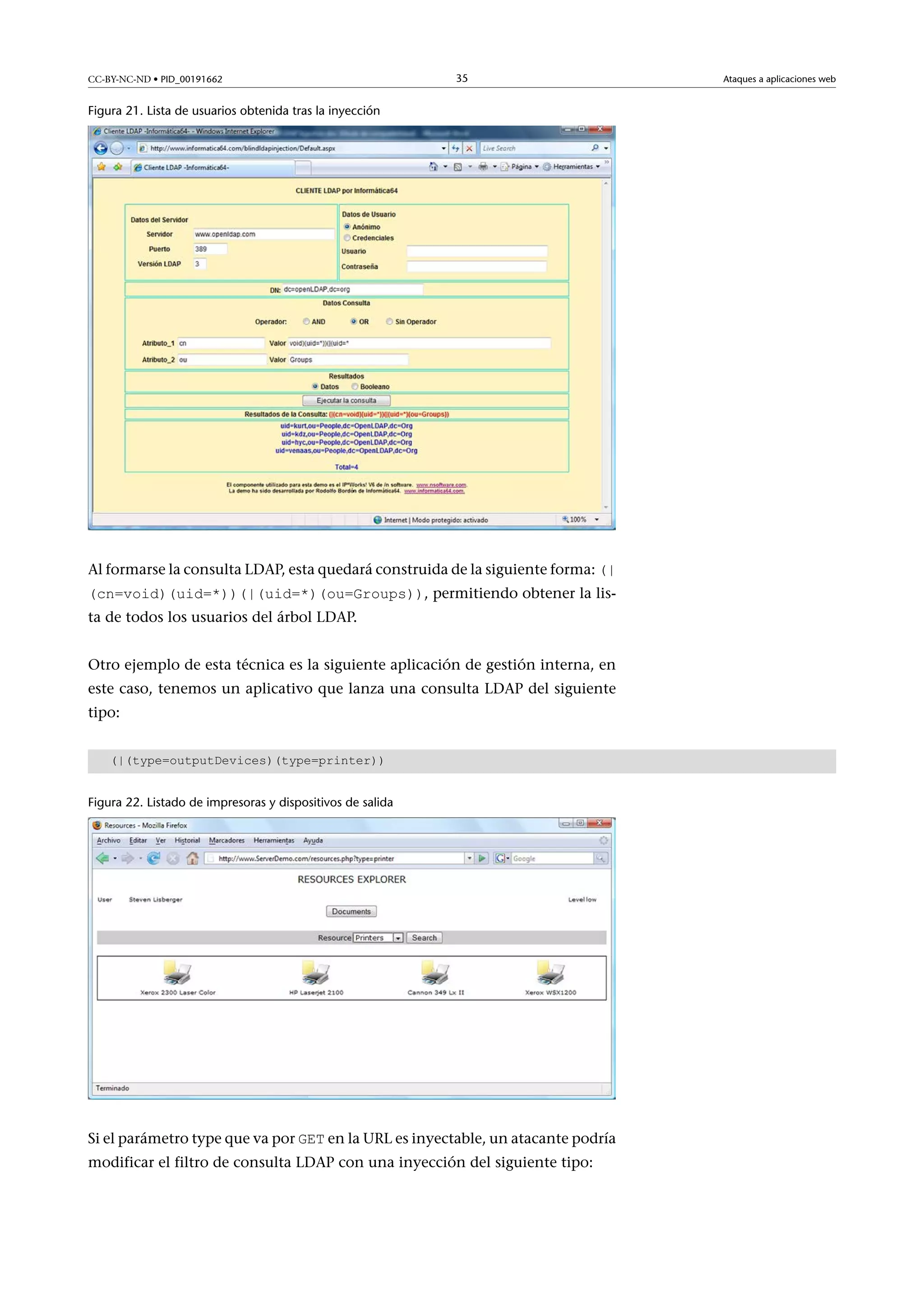CC-BY-NC-ND • PID_00191662

35

Figura 21. Lista de usuarios obtenida tras la inyección

Al formarse la consulta LDAP, esta quedará construida de la siguiente forma: (|

(cn=void)(uid=*))(|(uid=*)(ou=Groups)), permitiendo obtener la lista de todos los usuarios del árbol LDAP.

Otro ejemplo de esta técnica es la siguiente aplicación de gestión interna, en
este caso, tenemos un aplicativo que lanza una consulta LDAP del siguiente
tipo:
(|(type=outputDevices)(type=printer))
Figura 22. Listado de impresoras y dispositivos de salida

Si el parámetro type que va por GET en la URL es inyectable, un atacante podría

modificar el filtro de consulta LDAP con una inyección del siguiente tipo:

Ataques a aplicaciones web

 