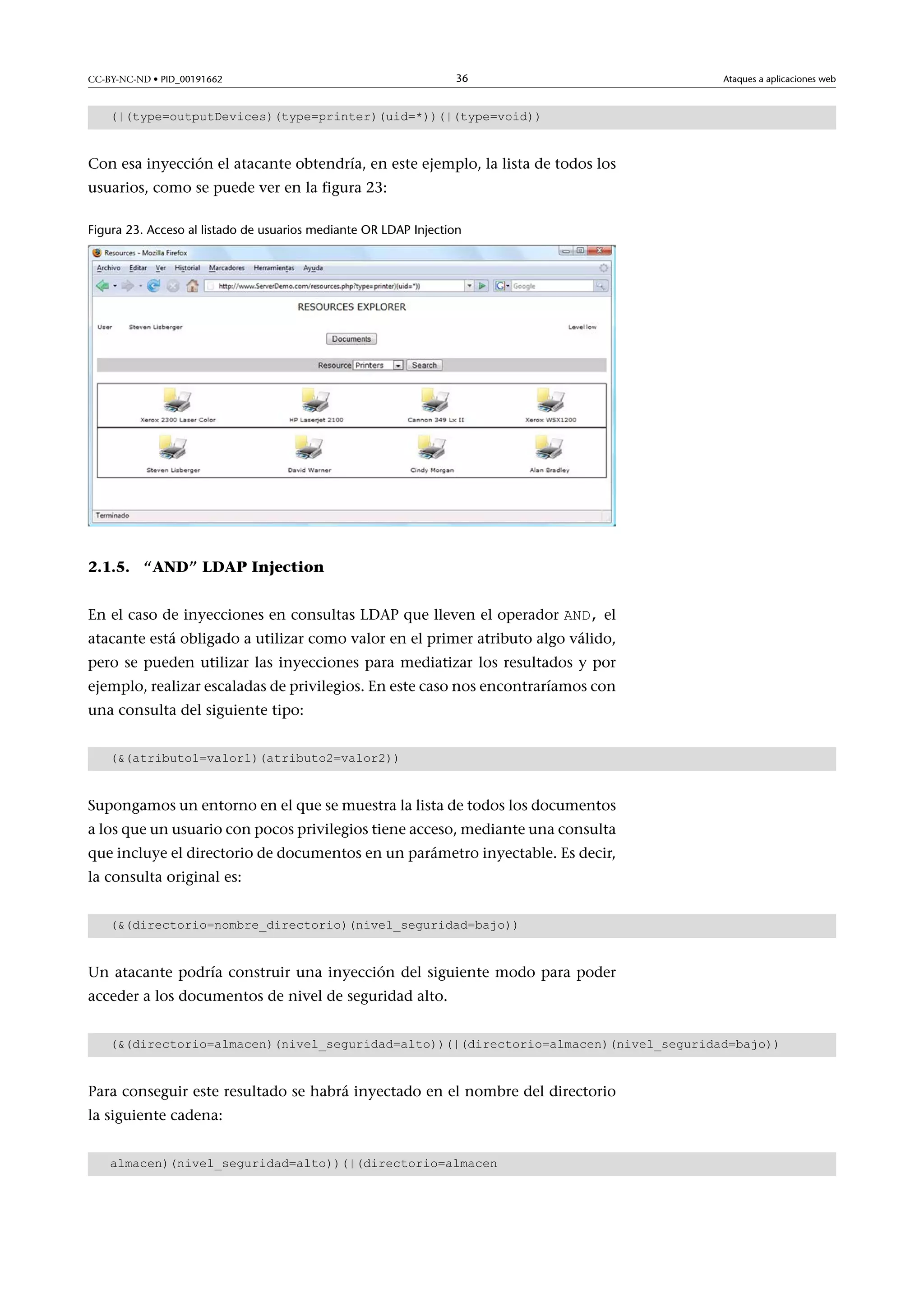 CC-BY-NC-ND • PID_00191662

36

Ataques a aplicaciones web

(|(type=outputDevices)(type=printer)(uid=*))(|(type=void))

Con esa inyección el atacante obtendría, en este ejemplo, la lista de todos los
usuarios, como se puede ver en la figura 23:
Figura 23. Acceso al listado de usuarios mediante OR LDAP Injection

2.1.5. “AND” LDAP Injection
En el caso de inyecciones en consultas LDAP que lleven el operador AND, el

atacante está obligado a utilizar como valor en el primer atributo algo válido,
pero se pueden utilizar las inyecciones para mediatizar los resultados y por
ejemplo, realizar escaladas de privilegios. En este caso nos encontraríamos con
una consulta del siguiente tipo:
((atributo1=valor1)(atributo2=valor2))

Supongamos un entorno en el que se muestra la lista de todos los documentos
a los que un usuario con pocos privilegios tiene acceso, mediante una consulta
que incluye el directorio de documentos en un parámetro inyectable. Es decir,
la consulta original es:
((directorio=nombre_directorio)(nivel_seguridad=bajo))

Un atacante podría construir una inyección del siguiente modo para poder
acceder a los documentos de nivel de seguridad alto.
((directorio=almacen)(nivel_seguridad=alto))(|(directorio=almacen)(nivel_seguridad=bajo))

Para conseguir este resultado se habrá inyectado en el nombre del directorio
la siguiente cadena:
almacen)(nivel_seguridad=alto))(|(directorio=almacen

 