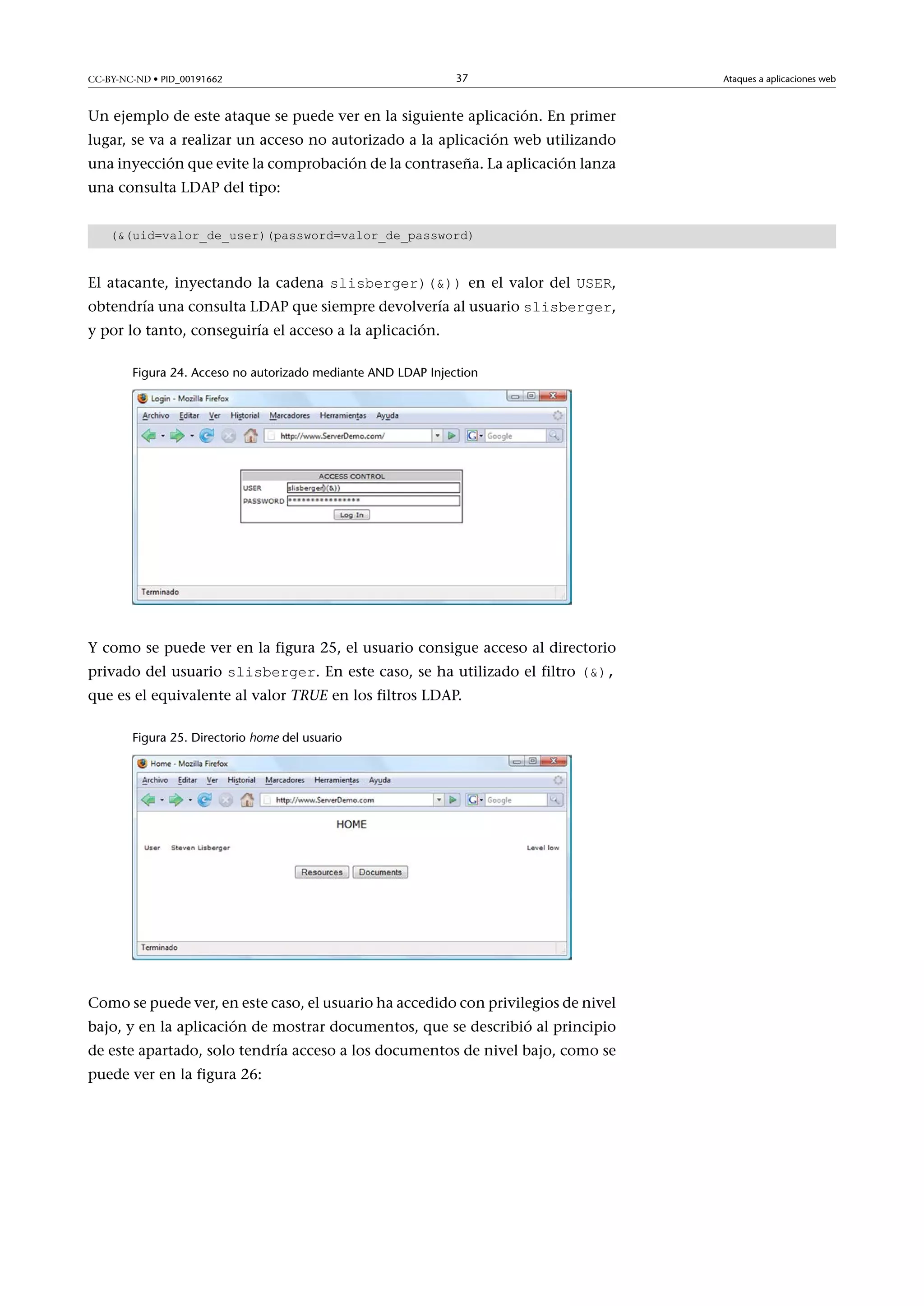 CC-BY-NC-ND • PID_00191662

37

Un ejemplo de este ataque se puede ver en la siguiente aplicación. En primer
lugar, se va a realizar un acceso no autorizado a la aplicación web utilizando
una inyección que evite la comprobación de la contraseña. La aplicación lanza
una consulta LDAP del tipo:
((uid=valor_de_user)(password=valor_de_password)

El atacante, inyectando la cadena slisberger)()) en el valor del USER,

obtendría una consulta LDAP que siempre devolvería al usuario slisberger,
y por lo tanto, conseguiría el acceso a la aplicación.

Figura 24. Acceso no autorizado mediante AND LDAP Injection

Y como se puede ver en la figura 25, el usuario consigue acceso al directorio
privado del usuario slisberger. En este caso, se ha utilizado el filtro (),

que es el equivalente al valor TRUE en los filtros LDAP.
Figura 25. Directorio home del usuario

Como se puede ver, en este caso, el usuario ha accedido con privilegios de nivel
bajo, y en la aplicación de mostrar documentos, que se describió al principio
de este apartado, solo tendría acceso a los documentos de nivel bajo, como se
puede ver en la figura 26:

Ataques a aplicaciones web

 