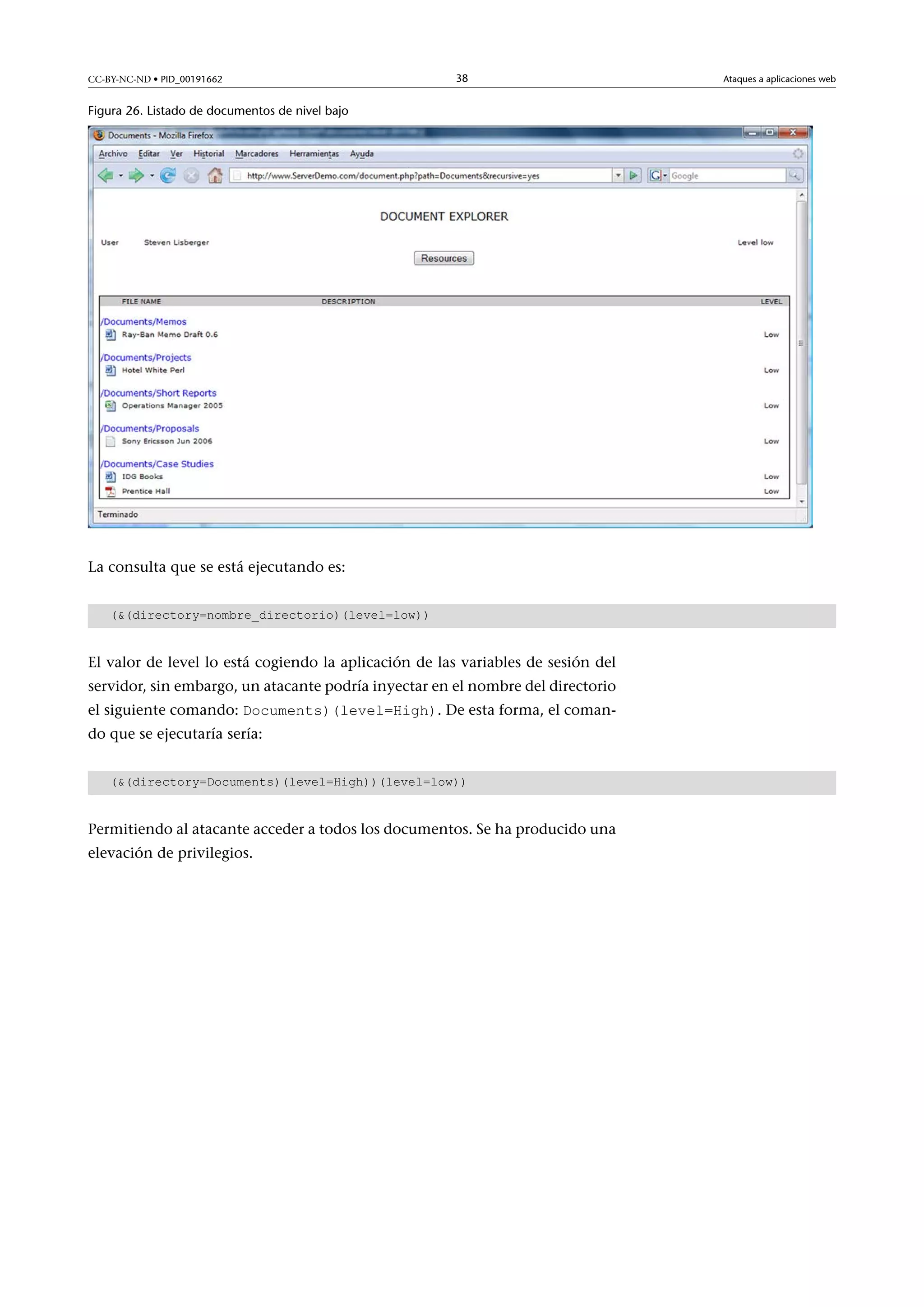 CC-BY-NC-ND • PID_00191662

38

Figura 26. Listado de documentos de nivel bajo

La consulta que se está ejecutando es:
((directory=nombre_directorio)(level=low))

El valor de level lo está cogiendo la aplicación de las variables de sesión del
servidor, sin embargo, un atacante podría inyectar en el nombre del directorio
el siguiente comando: Documents)(level=High). De esta forma, el coman-

do que se ejecutaría sería:

((directory=Documents)(level=High))(level=low))

Permitiendo al atacante acceder a todos los documentos. Se ha producido una
elevación de privilegios.

Ataques a aplicaciones web

 