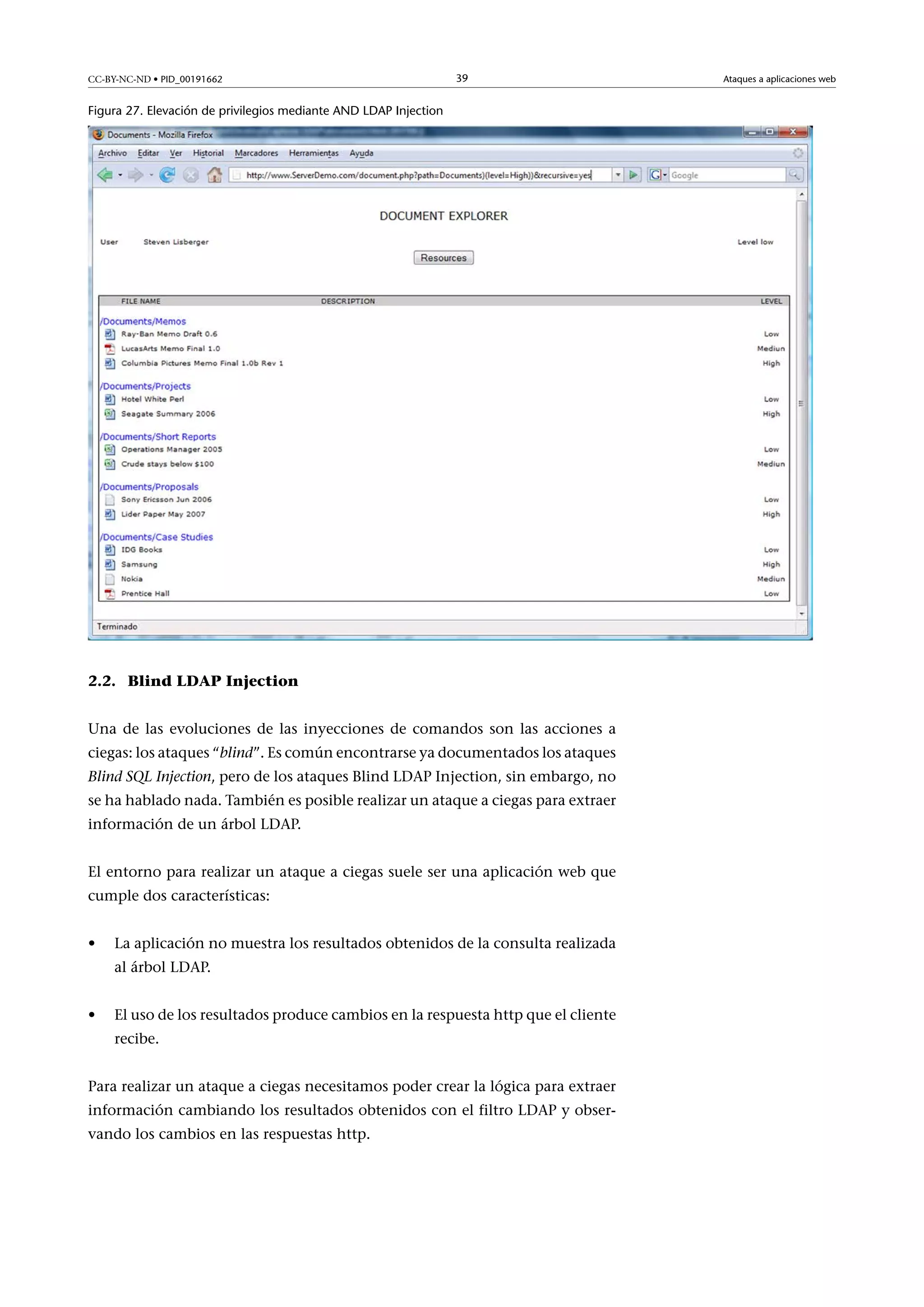 CC-BY-NC-ND • PID_00191662

39

Figura 27. Elevación de privilegios mediante AND LDAP Injection

2.2. Blind LDAP Injection
Una de las evoluciones de las inyecciones de comandos son las acciones a
ciegas: los ataques “blind”. Es común encontrarse ya documentados los ataques
Blind SQL Injection, pero de los ataques Blind LDAP Injection, sin embargo, no
se ha hablado nada. También es posible realizar un ataque a ciegas para extraer
información de un árbol LDAP.
El entorno para realizar un ataque a ciegas suele ser una aplicación web que
cumple dos características:
•

La aplicación no muestra los resultados obtenidos de la consulta realizada
al árbol LDAP.

•

El uso de los resultados produce cambios en la respuesta http que el cliente
recibe.

Para realizar un ataque a ciegas necesitamos poder crear la lógica para extraer
información cambiando los resultados obtenidos con el filtro LDAP y observando los cambios en las respuestas http.

Ataques a aplicaciones web

 