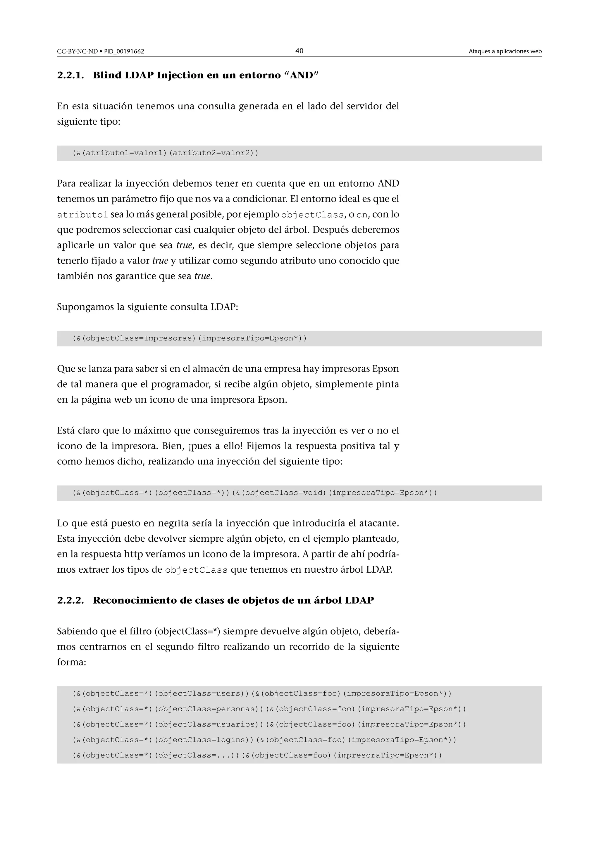 CC-BY-NC-ND • PID_00191662

40

2.2.1. Blind LDAP Injection en un entorno “AND”
En esta situación tenemos una consulta generada en el lado del servidor del
siguiente tipo:
((atributo1=valor1)(atributo2=valor2))

Para realizar la inyección debemos tener en cuenta que en un entorno AND
tenemos un parámetro fijo que nos va a condicionar. El entorno ideal es que el
atributo1 sea lo más general posible, por ejemplo objectClass, o cn, con lo

que podremos seleccionar casi cualquier objeto del árbol. Después deberemos
aplicarle un valor que sea true, es decir, que siempre seleccione objetos para
tenerlo fijado a valor true y utilizar como segundo atributo uno conocido que
también nos garantice que sea true.
Supongamos la siguiente consulta LDAP:
((objectClass=Impresoras)(impresoraTipo=Epson*))

Que se lanza para saber si en el almacén de una empresa hay impresoras Epson
de tal manera que el programador, si recibe algún objeto, simplemente pinta
en la página web un icono de una impresora Epson.
Está claro que lo máximo que conseguiremos tras la inyección es ver o no el
icono de la impresora. Bien, ¡pues a ello! Fijemos la respuesta positiva tal y
como hemos dicho, realizando una inyección del siguiente tipo:
((objectClass=*)(objectClass=*))((objectClass=void)(impresoraTipo=Epson*))

Lo que está puesto en negrita sería la inyección que introduciría el atacante.
Esta inyección debe devolver siempre algún objeto, en el ejemplo planteado,
en la respuesta http veríamos un icono de la impresora. A partir de ahí podríamos extraer los tipos de objectClass que tenemos en nuestro árbol LDAP.
2.2.2. Reconocimiento de clases de objetos de un árbol LDAP
Sabiendo que el filtro (objectClass=*) siempre devuelve algún objeto, deberíamos centrarnos en el segundo filtro realizando un recorrido de la siguiente
forma:
((objectClass=*)(objectClass=users))((objectClass=foo)(impresoraTipo=Epson*))
((objectClass=*)(objectClass=personas))((objectClass=foo)(impresoraTipo=Epson*))
((objectClass=*)(objectClass=usuarios))((objectClass=foo)(impresoraTipo=Epson*))
((objectClass=*)(objectClass=logins))((objectClass=foo)(impresoraTipo=Epson*))
((objectClass=*)(objectClass=...))((objectClass=foo)(impresoraTipo=Epson*))

Ataques a aplicaciones web

 