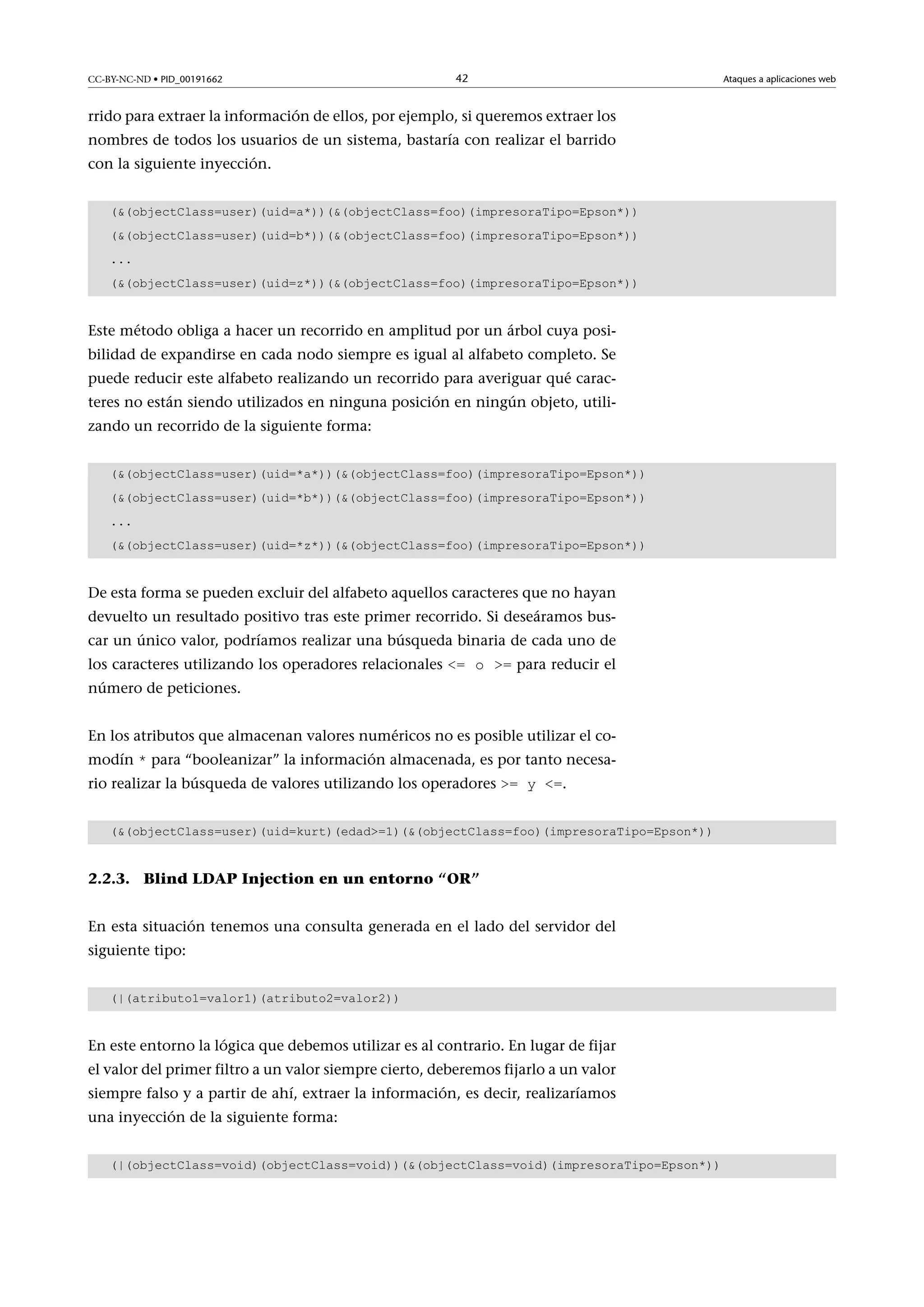 CC-BY-NC-ND • PID_00191662

42

rrido para extraer la información de ellos, por ejemplo, si queremos extraer los
nombres de todos los usuarios de un sistema, bastaría con realizar el barrido
con la siguiente inyección.
((objectClass=user)(uid=a*))((objectClass=foo)(impresoraTipo=Epson*))
((objectClass=user)(uid=b*))((objectClass=foo)(impresoraTipo=Epson*))
...
((objectClass=user)(uid=z*))((objectClass=foo)(impresoraTipo=Epson*))

Este método obliga a hacer un recorrido en amplitud por un árbol cuya posibilidad de expandirse en cada nodo siempre es igual al alfabeto completo. Se
puede reducir este alfabeto realizando un recorrido para averiguar qué caracteres no están siendo utilizados en ninguna posición en ningún objeto, utilizando un recorrido de la siguiente forma:
((objectClass=user)(uid=*a*))((objectClass=foo)(impresoraTipo=Epson*))
((objectClass=user)(uid=*b*))((objectClass=foo)(impresoraTipo=Epson*))
...
((objectClass=user)(uid=*z*))((objectClass=foo)(impresoraTipo=Epson*))

De esta forma se pueden excluir del alfabeto aquellos caracteres que no hayan
devuelto un resultado positivo tras este primer recorrido. Si deseáramos buscar un único valor, podríamos realizar una búsqueda binaria de cada uno de
los caracteres utilizando los operadores relacionales = o = para reducir el

número de peticiones.

En los atributos que almacenan valores numéricos no es posible utilizar el comodín * para “booleanizar” la información almacenada, es por tanto necesario realizar la búsqueda de valores utilizando los operadores = y =.

((objectClass=user)(uid=kurt)(edad=1)((objectClass=foo)(impresoraTipo=Epson*))

2.2.3. Blind LDAP Injection en un entorno “OR”
En esta situación tenemos una consulta generada en el lado del servidor del
siguiente tipo:
(|(atributo1=valor1)(atributo2=valor2))

En este entorno la lógica que debemos utilizar es al contrario. En lugar de fijar
el valor del primer filtro a un valor siempre cierto, deberemos fijarlo a un valor
siempre falso y a partir de ahí, extraer la información, es decir, realizaríamos
una inyección de la siguiente forma:
(|(objectClass=void)(objectClass=void))((objectClass=void)(impresoraTipo=Epson*))

Ataques a aplicaciones web

 