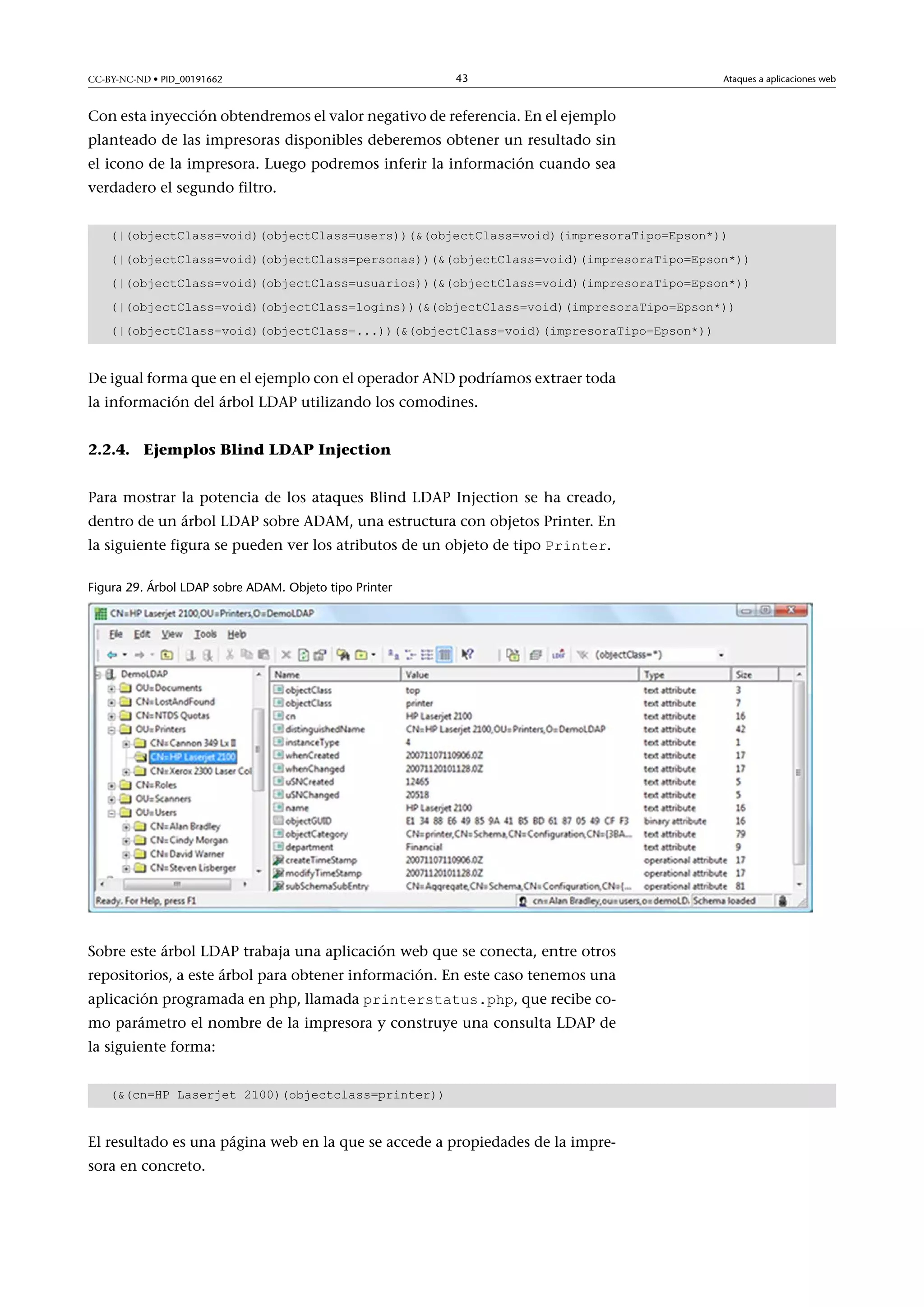 CC-BY-NC-ND • PID_00191662

43

Ataques a aplicaciones web

Con esta inyección obtendremos el valor negativo de referencia. En el ejemplo
planteado de las impresoras disponibles deberemos obtener un resultado sin
el icono de la impresora. Luego podremos inferir la información cuando sea
verdadero el segundo filtro.
(|(objectClass=void)(objectClass=users))((objectClass=void)(impresoraTipo=Epson*))
(|(objectClass=void)(objectClass=personas))((objectClass=void)(impresoraTipo=Epson*))
(|(objectClass=void)(objectClass=usuarios))((objectClass=void)(impresoraTipo=Epson*))
(|(objectClass=void)(objectClass=logins))((objectClass=void)(impresoraTipo=Epson*))
(|(objectClass=void)(objectClass=...))((objectClass=void)(impresoraTipo=Epson*))

De igual forma que en el ejemplo con el operador AND podríamos extraer toda
la información del árbol LDAP utilizando los comodines.
2.2.4. Ejemplos Blind LDAP Injection
Para mostrar la potencia de los ataques Blind LDAP Injection se ha creado,
dentro de un árbol LDAP sobre ADAM, una estructura con objetos Printer. En
la siguiente figura se pueden ver los atributos de un objeto de tipo Printer.
Figura 29. Árbol LDAP sobre ADAM. Objeto tipo Printer

Sobre este árbol LDAP trabaja una aplicación web que se conecta, entre otros
repositorios, a este árbol para obtener información. En este caso tenemos una
aplicación programada en php, llamada printerstatus.php, que recibe co-

mo parámetro el nombre de la impresora y construye una consulta LDAP de
la siguiente forma:
((cn=HP Laserjet 2100)(objectclass=printer))

El resultado es una página web en la que se accede a propiedades de la impresora en concreto.

 