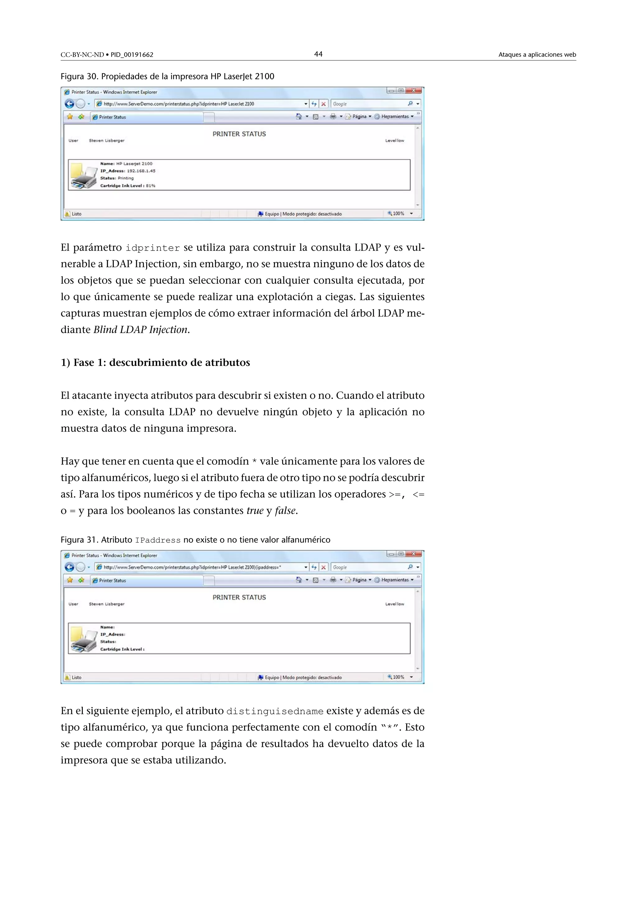 CC-BY-NC-ND • PID_00191662

44

Figura 30. Propiedades de la impresora HP LaserJet 2100

El parámetro idprinter se utiliza para construir la consulta LDAP y es vul-

nerable a LDAP Injection, sin embargo, no se muestra ninguno de los datos de
los objetos que se puedan seleccionar con cualquier consulta ejecutada, por
lo que únicamente se puede realizar una explotación a ciegas. Las siguientes
capturas muestran ejemplos de cómo extraer información del árbol LDAP mediante Blind LDAP Injection.
1)Fase1:descubrimientodeatributos
El atacante inyecta atributos para descubrir si existen o no. Cuando el atributo
no existe, la consulta LDAP no devuelve ningún objeto y la aplicación no
muestra datos de ninguna impresora.
Hay que tener en cuenta que el comodín * vale únicamente para los valores de

tipo alfanuméricos, luego si el atributo fuera de otro tipo no se podría descubrir
así. Para los tipos numéricos y de tipo fecha se utilizan los operadores =, =
o = y para los booleanos las constantes true y false.

Figura 31. Atributo IPaddress no existe o no tiene valor alfanumérico

En el siguiente ejemplo, el atributo distinguisedname existe y además es de
tipo alfanumérico, ya que funciona perfectamente con el comodín “*”. Esto

se puede comprobar porque la página de resultados ha devuelto datos de la
impresora que se estaba utilizando.

Ataques a aplicaciones web

 