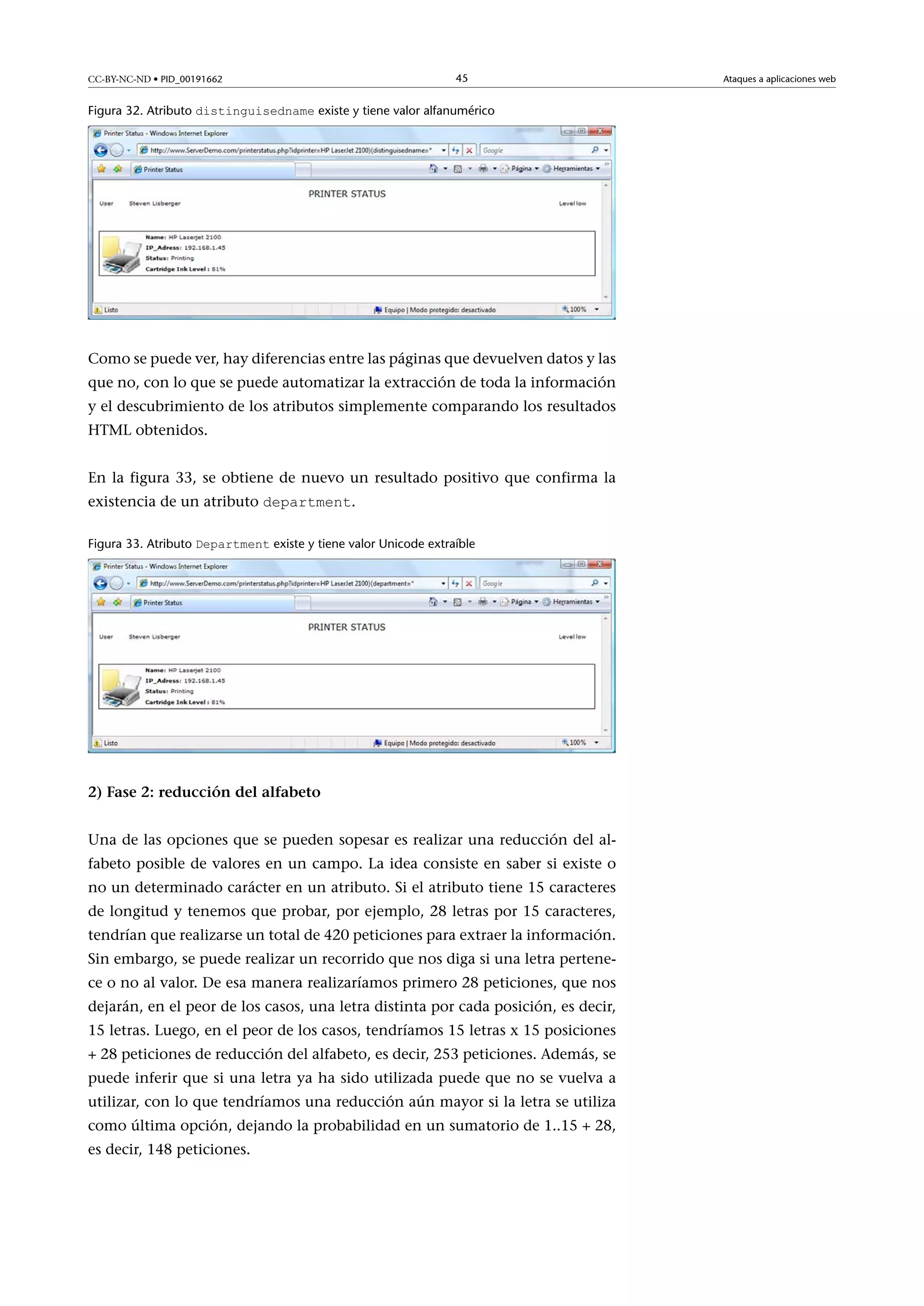 CC-BY-NC-ND • PID_00191662

45

Figura 32. Atributo distinguisedname existe y tiene valor alfanumérico

Como se puede ver, hay diferencias entre las páginas que devuelven datos y las
que no, con lo que se puede automatizar la extracción de toda la información
y el descubrimiento de los atributos simplemente comparando los resultados
HTML obtenidos.
En la figura 33, se obtiene de nuevo un resultado positivo que confirma la
existencia de un atributo department.
Figura 33. Atributo Department existe y tiene valor Unicode extraíble

2)Fase2:reduccióndelalfabeto
Una de las opciones que se pueden sopesar es realizar una reducción del alfabeto posible de valores en un campo. La idea consiste en saber si existe o
no un determinado carácter en un atributo. Si el atributo tiene 15 caracteres
de longitud y tenemos que probar, por ejemplo, 28 letras por 15 caracteres,
tendrían que realizarse un total de 420 peticiones para extraer la información.
Sin embargo, se puede realizar un recorrido que nos diga si una letra pertenece o no al valor. De esa manera realizaríamos primero 28 peticiones, que nos
dejarán, en el peor de los casos, una letra distinta por cada posición, es decir,
15 letras. Luego, en el peor de los casos, tendríamos 15 letras x 15 posiciones
+ 28 peticiones de reducción del alfabeto, es decir, 253 peticiones. Además, se
puede inferir que si una letra ya ha sido utilizada puede que no se vuelva a
utilizar, con lo que tendríamos una reducción aún mayor si la letra se utiliza
como última opción, dejando la probabilidad en un sumatorio de 1..15 + 28,
es decir, 148 peticiones.

Ataques a aplicaciones web

 