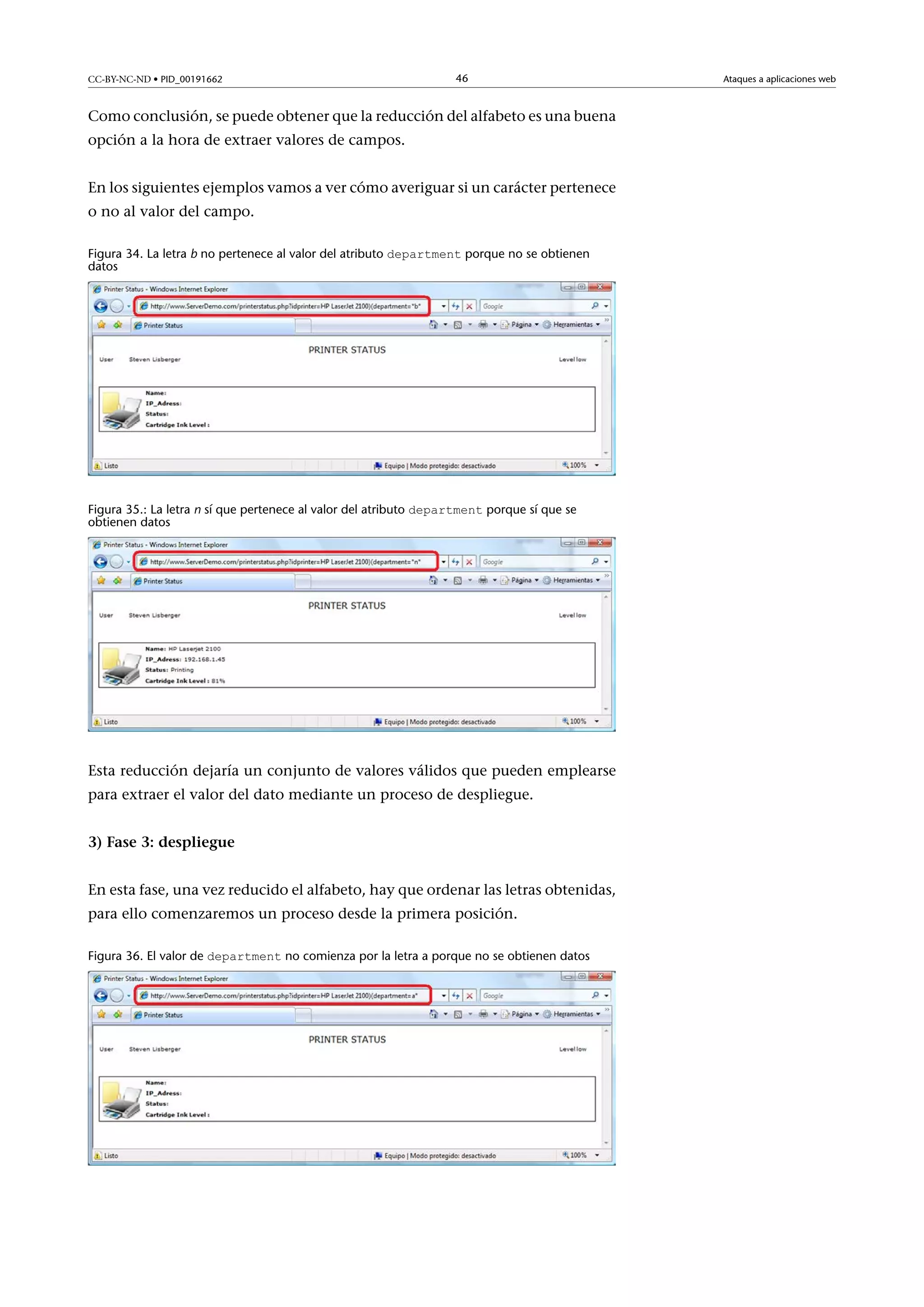CC-BY-NC-ND • PID_00191662

46

Como conclusión, se puede obtener que la reducción del alfabeto es una buena
opción a la hora de extraer valores de campos.
En los siguientes ejemplos vamos a ver cómo averiguar si un carácter pertenece
o no al valor del campo.
Figura 34. La letra b no pertenece al valor del atributo department porque no se obtienen
datos

Figura 35.: La letra n sí que pertenece al valor del atributo department porque sí que se
obtienen datos

Esta reducción dejaría un conjunto de valores válidos que pueden emplearse
para extraer el valor del dato mediante un proceso de despliegue.
3)Fase3:despliegue
En esta fase, una vez reducido el alfabeto, hay que ordenar las letras obtenidas,
para ello comenzaremos un proceso desde la primera posición.
Figura 36. El valor de department no comienza por la letra a porque no se obtienen datos

Ataques a aplicaciones web

 